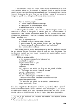 O céu representa o mais alto; o lago, o mais baixo; essas diferenças de nível
fornecem uma norma para a conduta e os costumes. Assim, o homem superior
estabelece as diferenças de hierarquia na sociedade, que correspondem às diferenças
inerentes à natureza dos seres. Com isso ele fortifica a mente do povo, que se
tranqüiliza quando essas distinções estão em acordo com a natureza.

                                        LENHAS
              Nove na primeira posição:
              a) Conduta simples. Progresso sem culpa.
              b) "O progresso da conduta simples" segue
              na solidão suas próprias inclinações.
      O trilhar significa a conduta. A boa conduta é determinada pelo caráter. Essa
linha está no começo do hexagrama e, portanto, para ela, a atitude correta é a
simplicidade. Ela já caminha independente. Como não está ligada às outras linhas,
trilha sozinha seu caminho, e isso está exatamente em acordo com suas tendências,
já que é uma linha forte.
            Nove na segunda posição:
             a) Trilhando sobre um caminho plano e simples.
            A perseverança de um homem obscuro traz boa fortuna.
             b) "A perseverança de um homem obscuro traz boa fortuna."
             Ela é central e não se confunde.
     Essa linha é luminosa, porém ocupa uma posição obscura, por isso a imagem
de um homem obscuro. Entretanto, como ele anda no meio da estrada (seu
movimento é central), não corre perigo e segue por um caminho plano, sem se
confundir por falsas relações.
           Seis na terceira posição:
           a) Um homem com uma só vista pode enxergar,
           um aleijado pode pisar.
           Ele pisa sobre a cauda do tigre.
           O tigre morde o homem.
           Infortúnio.
           Um guerreiro age assim em favor de seu grande príncipe.
           b) "Um homem com uma só vista pode enxergar"
           mas não o suficiente para ver claro.
            "Um aleijado pode pisar"
           mas não o suficiente para acompanhar os outros.
           O infortúnio de o homem ser mordido decorre do fato de a
           posição não ser apropriada.
           "Um guerreiro age assim em favor de seu grande príncipe"
           porque sua vontade é firme.

Essa linha faz parte dos dois trigramas nucleares, Li, os olhos, e Sun, a perna.42
Porém, como não é correta — é uma linha fraca numa posição forte —, sua visão e
seu pisar são defeituosos. Mais ainda, encontra-se bem na boca43 de Tui, o trigrama
inferior, por isso a idéia da mordida do tigre. A linha é fraca, ocupa uma posição

42
     Cf., cap. III, seç. 9 do Shuo Kua, Discussão dos Trigramas, Livro Segundo. (Nota da
tradução brasileira.)
43
     Tui corresponde, no corpo, à boca. (Idem.)

                                                                                   329
 