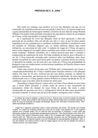 1
                              PREFÁCIO DE C. G. JUNG




       Não sendo um sinólogo, meu prefácio ao Livro das Mutações terá que ser um
testemunho da experiência pessoal com esse grande e único livro. Ao mesmo tempo terei
a grata oportunidade de homenagear também a memória de meu falecido amigo Richard
Wilhelm. Ele próprio tinha profunda consciência da importância cultural de sua tradução
do I Ching, versão sem paralelo no mundo Ocidental.
       Se o significado do Livro das Mutações fosse de fácil apreensão, a obra não
precisaria de um prefácio. Mas sem dúvida esse não é o caso, já que há tantos pontos
enigmáticos em seu conteúdo que os estudiosos ocidentais tenderam a considerá-lo como
um conjunto de "fórmulas mágicas" que, ou seriam abstrusas demais para serem
inteligíveis, ou careceriam de todo valor. A tradução de Legge do I Ching, até agora a
única versão disponível em inglês, pouco contribuiu para tornar a obra mais acessível à
mente ocidental.2 Wilhelm, entretanto, fez o esforço possível para abrir o caminho à
compreensão do simbolismo do texto. Ele tinha condições de fazê-lo, pois a filosofia e o
uso do I Ching foram-lhe ensinados pelo venerável sábio Lao-Naihsüan; além disso,
durante um período de vários anos havia posto em prática a peculiar técnica do oráculo.
A apreensão do sentido vivo do texto dá à sua versão do I Ching uma profundidade de
perspectiva que um conhecimento exclusivamente acadêmico da filosofia chinesa nunca
poderia proporcionar.
       Tenho uma enorme dívida para com Wilhelm pelo esclarecimento que trouxe à
complicada problemática do I Ching e também pelas intuições relativas à sua aplicação
prática. Por mais de 30 anos, interessei-me por essa técnica oracular, ou método de
explorar o inconsciente, que pareceu-me de excepcional significado. Já estava bastante
familiarizado com o I Ching quando conheci Wilhelm no começo da década de 20; ele
confirmou o que eu já sabia, além de ensinar-me muito mais.
       Desconheço a língua chinesa e nunca estive na China. Posso afirmar ao meu leitor
 que é muito difícil encontrar o correto modo de acesso a esse monumento do
 pensamento chinês tão distante de nossa forma de pensar. De modo a poder
 compreender de que trata esse livro, é indispensável deixar de lado certos preconceitos
 da mente ocidental. É curioso que um povo tão dotado e inteligente como o chinês

1
   O prefácio de Jung foi redigido a pedido de Cary F. Baynes para a primeira edição da tradução
inglesa do I Ching. Esse prefácio não consta da edição alemã usada para a presente tradução. O
texto de Jung foi traduzido da edição da Bollingen Series XIX, Princeton University Press, 1972.
{Nota da tradução brasileira.)

2
    Legge faz o seguinte comentário sobre o texto explicativo das linhas: "De acordo com nossas
noções, um criador de símbolos deveria ter muito de um poeta, mas aqueles do Yi nos sugerem
apenas uma completa aridez. De um total de mais de trezentas e cinqüenta, a maior parte das
afirmações podem ser consideradas simplesmente grotescas". (The Sacred Books of the East, XVI:
              a
the Yi King. 2 ed. Oxford, Clarendon Press, 1899, p. 22.) A respeito das "Lições" dos hexagramas, o
mesmo autor diz: "Mas por que, poder-se-ia perguntar, deveriam nos ser transmitidas através de
uma tal disposição de figuras lineares e em tal miscelânea de representações simbólicas", (Ibid. p.
25.) No entanto, em nenhum trecho é dito se Legge alguma vez se deu ao trabalho de colocar o
método à prova, num teste prático.

                                                                                               15
 