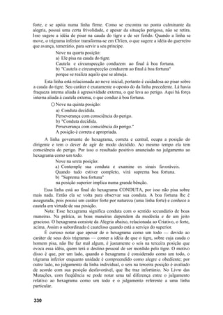 forte, e se apóia numa linha firme. Como se encontra no ponto culminante da
alegria, possui uma certa frivolidade, e apesar da situação perigosa, não se retira.
Isso sugere a idéia de pisar na cauda do tigre e de ser ferido. Quando a linha se
move, o trigrama inferior transforma-se em Ch'ien, o que sugere a idéia do guerreiro
que avança, temerário, para servir a seu príncipe.
            Nove na quarta posição:
            a) Ele pisa na cauda do tigre.
             Cautela e circunspecção conduzem ao final à boa fortuna.
            b) "Cautela e circunspecção conduzem ao final à boa fortuna"
            porque se realiza aquilo que se almeja.
      Esta linha está relacionada ao nove inicial, portanto é cuidadosa ao pisar sobre
a cauda do tigre. Seu caráter é exatamente o oposto do da linha precedente. Lá havia
fraqueza interna aliada à agressividade externa, o que leva ao perigo. Aqui há força
interna aliada à cautela externa, o que conduz à boa fortuna.
          ○ Nove na quinta posição:
             a) Conduta decidida.
             Perseverança com consciência do perigo.
             b) "Conduta decidida.
             Perseverança com consciência do perigo."
             A posição é correta e apropriada.
      A linha governante do hexagrama, correta e central, ocupa a posição do
dirigente e tem o dever de agir de modo decidido. Ao mesmo tempo ela tem
consciência do perigo. Por isso o resultado positivo anunciado no julgamento ao
hexagrama como um todo.
            Nove na sexta posição:
            a) Contemple sua conduta e examine os sinais favoráveis.
            Quando tudo estiver completo, virá suprema boa fortuna.
            b) "Suprema boa fortuna"
            na posição superior implica numa grande bênção.
       Essa linha está ao final do hexagrama CONDUTA, por isso não pisa sobre
mais nada. Então ela se volta para observar sua conduta. A boa fortuna lhe é
assegurada, pois possui um caráter forte por natureza (uma linha forte) e conhece a
cautela em virtude de sua posição.
       Nota: Esse hexagrama significa conduta com o sentido secundário de boas
maneiras. Na prática, as boas maneiras dependem da modéstia e de um jeito
gracioso. O hexagrama consiste da Alegria abaixo, relacionada ao Criativo, o forte,
acima. Assim o subordinado é cauteloso quando está a serviço do superior.
       É curioso notar que apesar de o hexagrama como um todo — devido ao
caráter de seus dois trigramas — conter a idéia de que o tigre, sobre cuja cauda o
homem pisa, não lhe faz mal algum, é justamente o seis na terceira posição que
evoca essa idéia, quem terá o destino pessoal de ser mordido pelo tigre. O motivo
disso é que, por um lado, quando o hexagrama é considerado como um todo, o
trigrama inferior enquanto unidade é compreendido como alegre e obediente; por
outro lado, no julgamento da linha individual, o seis na terceira posição é avaliado
de acordo com sua posição desfavorável, que lhe traz infortúnio. No Livro das
Mutações, com freqüência se pode notar uma tal diferença entre o julgamento
relativo ao hexagrama como um todo e o julgamento referente a uma linha
particular.


330
 