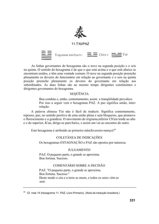 11.T'AI/PAZ




      As linhas governantes do hexagrama são o nove na segunda posição e o seis
na quinta. O sentido do hexagrama é de que o que está acima e o que está abaixo se
encontram unidos, e têm uma vontade comum. O nove na segunda posição preenche
plenamente os deveres do funcionário em relação ao governante e o seis na quinta
posição preenche plenamente os deveres do governante em relação aos
subordinados. As duas linhas são ao mesmo tempo dirigentes constituintes e
dirigentes governantes do hexagrama.
                                         SEQÜÊNCIA
            Boa conduta e, então, contentamento; assim a tranqüilidade prevalece.
            Por isso a seguir vem o hexagrama PAZ. A paz significa união, inter-
            relação.
      A palavra chinesa T'ai não é fácil de traduzir. Significa contentamento,
repouso, paz, no sentido positivo de uma união plena e sem bloqueios, que promove
o florescimento e a grandeza. O movimento do trigrama,inferior Ch'ien tende ao alto
e o do superior, K'un, dirige-se para baixo, e assim um vai ao encontro do outro.

        Este hexagrama é atribuído ao primeiro mês(fevereiro-março)?4

                             COLETÂNEA DE INDICAÇÕES
               Os hexagramas ESTAGNAÇÃO e PAZ são opostos por natureza.

                                    JULGAMENTO
               PAZ. O pequeno parte, o grande se aproxima.
               Boa fortuna. Sucesso.

                         COMENTÁRIO SOBRE A DECISÃO
               PAZ. "O pequeno parte, o grande se aproxima.
               Boa fortuna. Sucesso."
               Deste modo o céu e a terra se unem, e todos os seres vêm se
               unir.


44
     Cf. nota 14 (hexagrama 11, PAZ, Livro Primeiro). (Nota da tradução brasileira.)

                                                                                       331
 