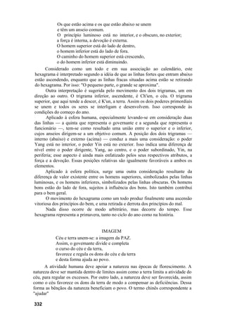 Os que estão acima e os que estão abaixo se unem
             e têm um anseio comum.
             O princípio luminoso está no interior, e o obscuro, no exterior;
             a força é interna, a devoção é externa.
             O homem superior está do lado de dentro,
             o homem inferior está do lado de fora.
             O caminho do homem superior está crescendo,
             o do homem inferior está diminuindo.
      Considerado como um todo e em sua associação ao calendário, este
hexagrama é interpretado segundo a idéia de que as linhas fortes que entram abaixo
estão ascendendo, enquanto que as linhas fracas situadas acima estão se retirando
do hexagrama. Por isso: "O pequeno parte, o grande se aproxima".
      Outra interpretação é sugerida pelo movimento dos dois trigramas, um em
direção ao outro. O trigrama inferior, ascendente, é Ch'ien, o céu. O trigrama
superior, que aqui tende a descer, é K'un, a terra. Assim os dois poderes primordiais
se unem e todos os seres se interligam e desenvolvem. Isso corresponde às
condições do começo do ano.
      Aplicado à esfera humana, especialmente levando-se em consideração duas
das linhas — a quinta que representa o governante e a segunda que representa o
funcionário —, tem-se como resultado uma união entre o superior e o inferior,
cujos anseios dirigem-se a um objetivo comum. A posição dos dois trigramas —
interno (abaixo) e externo (acima) — conduz a mais uma consideração: o poder
Yang está no interior, o poder Yin está no exterior. Isso indica uma diferença de
nível entre o poder dirigente, Yang, ao centro, e o poder subordinado, Yin, na
periferia; esse aspecto é ainda mais enfatizado pelos seus respectivos atributos, a
força e a devoção. Essas posições relativas são igualmente favoráveis a ambos os
elementos.
      Aplicado à esfera política, surge uma outra consideração resultante da
diferença de valor existente entre os homens superiores, simbolizados pelas linhas
luminosas, e os homens inferiores, simbolizados pelas linhas obscuras. Os homens
bons estão do lado de fora, sujeitos à influência dos bons. Isto também contribui
para o bem geral.
      O movimento do hexagrama como um todo produz finalmente uma ascensão
vitoriosa dos princípios do bem, e uma retirada e derrota dos princípios do mal.
      Nada disso ocorre de modo arbitrário, mas decorre do tempo. Esse
hexagrama representa a primavera, tanto no ciclo do ano como na história.


                                    IMAGEM
           Céu e terra unem-se: a imagem da PAZ.
           Assim, o governante divide e completa
           o curso do céu e da terra,
           favorece e regula os dons do céu e da terra
           e desta forma ajuda ao povo.
      A atividade humana deve apoiar a natureza nas épocas de florescimento. A
natureza deve ser mantida dentro de limites assim como a terra limita a atividade do
céu, para regular os excessos. Por outro lado, a natureza deve ser favorecida, assim
como o céu favorece os dons da terra de modo a compensar as deficiências. Dessa
forma as bênçãos da natureza beneficiam o povo. O termo chinês correspondente a
"ajudar"

332
 