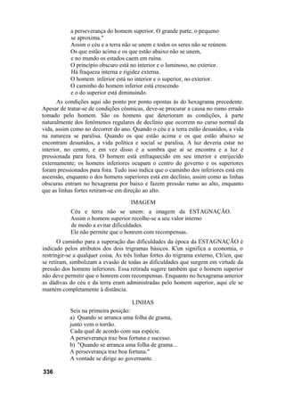 a perseverança do homem superior. O grande parte, o pequeno
            se aproxima."
            Assim o céu e a terra não se unem e todos os seres não se reúnem.
            Os que estão acima e os que estão abaixo não se unem,
            e no mundo os estados caem em ruína.
            O princípio obscuro está no interior e o luminoso, no exterior.
            Há fraqueza interna e rigidez externa.
            O homem inferior está no interior e o superior, no exterior.
            O caminho do homem inferior está crescendo
            e o do superior está diminuindo.
       As condições aqui são ponto por ponto opostas às do hexagrama precedente.
Apesar de tratar-se de condições cósmicas, deve-se procurar a causa no rumo errado
tomado pelo homem. São os homens que deterioram as condições, à parte
naturalmente dos fenômenos regulares de declínio que ocorrem no curso normal da
vida, assim como no decorrer do ano. Quando o céu e a terra estão desunidos, a vida
na natureza se paralisa. Quando os que estão acima e os que estão abaixo se
encontram desunidos, a vida política e social se paralisa. A luz deveria estar no
interior, no centro, e em vez disso é a sombra que aí se encontra e a luz é
pressionada para fora. O homem está enfraquecido em seu interior e enrijecido
externamente; os homens inferiores ocupam o centro do governo e os superiores
foram pressionados para fora. Tudo isso indica que o caminho dos inferiores está em
ascensão, enquanto o dos homens superiores está em declínio, assim como as linhas
obscuras entram no hexagrama por baixo e fazem pressão rumo ao alto, enquanto
que as linhas fortes retiram-se em direção ao alto.

                                     IMAGEM
            Céu e terra não se unem: a imagem da ESTAGNAÇÃO.
            Assim o homem superior recolhe-se a seu valor interno
            de modo a evitar dificuldades.
            Ele não permite que o honrem com recompensas.
       O caminho para a superação das dificuldades da época da ESTAGNAÇÃO é
indicado pelos atributos dos dois trigramas básicos. K'un significa a economia, o
restringir-se a qualquer coisa. As três linhas fortes do trigrama externo, Ch'ien, que
se retiram, simbolizam a evasão de todas as dificuldades que surgem em virtude da
pressão dos homens inferiores. Essa retirada sugere também que o homem superior
não deve permitir que o honrem com recompensas. Enquanto no hexagrama anterior
as dádivas do céu e da terra eram administradas pelo homem superior, aqui ele se
mantém completamente à distância.

                                     LINHAS
           Seis na primeira posição:
           a) Quando se arranca uma folha de grama,
           junto vem o torrão.
           Cada qual de acordo com sua espécie.
           A perseverança traz boa fortuna e sucesso.
           b) "Quando se arranca uma folha de grama...
           A perseverança traz boa fortuna."
           A vontade se dirige ao governante.

336
 