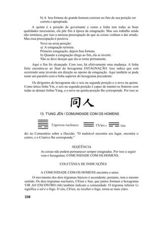b) A boa fortuna do grande homem consiste no fato de sua posição ser
           correta e apropriada.
      A quinta é a posição do governante e como a linha tem todas as boas
qualidades necessárias, ela põe fim à época da estagnação. Mas seu trabalho ainda
não terminou, por isso a ansiosa preocupação de que as coisas venham a dar errado.
Mas essa preocupação é positiva.
           Nove na sexta posição:
            a) A estagnação termina.
           Primeiro estagnação, depois boa fortuna.
            b) Quando a estagnação chega ao fim, ela se inverte.
            Não se deve desejar que ela se torne permanente.
      Aqui o fim foi alcançado. Com isso, há efetivamente uma mudança. A linha
forte encontra-se ao final do hexagrama ESTAGNAÇÃO. Isso indica que está
ocorrendo uma inversão em direção ao oposto da estagnação. Aqui também se pode
notar um paralelo com a linha superior do hexagrama precedente.
      Os dirigentes do hexagrama são o seis na segunda posição e o nove na quinta.
Como única linha Yin, o seis na segunda posição é capaz de manter-se fraterno com
todas as demais linhas Yang, e o nove na quinta posição lhe corresponde. Por isso se




           13. T'UNG JÊN / COMUNIDADE COM OS HOMENS




diz no Comentário sobre a Decisão: "O maleável encontra seu lugar, encontra o
centro, e o Criativo lhe corresponde."

                                 SEQÜÊNCIA
            As coisas não podem permanecer sempre estagnadas. Por isso a seguir
            vem o hexagrama: COMUNIDADE COM OS HOMENS.

                          COLETÂNEA DE INDICAÇÕES

             A COMUNIDADE COM OS HOMENS encontra o amor.
      O movimento dos dois trigramas básicos é ascendente; portanto, tem o mesmo
sentido. Os dois trigramas nucleares, Ch'ien e Sun, que juntos formam o hexagrama
VIR AO ENCONTRO (44) também indicam a comunidade. O trigrama inferior Li
significa o sol e o fogo. O céu, Ch'ien, ao receber o fogo, torna-se mais claro.

338
 