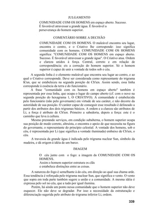 JULGAMENTO
            COMUNIDADE COM OS HOMENS em espaço aberto. Sucesso.
            É favorável atravessar a grande água. É favorável a
            perseverança do homem superior.

                      COMENTÁRIO SOBRE A DECISÃO
            COMUNIDADE COM OS HOMENS. O maleável encontra seu lugar,
            encontra o centro, e o Criativo lhe corresponde: isso significa
            comunidade com os homens. COMUNIDADE COM OS HOMENS
            significa: "COMUNIDADE COM OS HOMENS em espaço aberto.
            Sucesso. É favorável atravessar a grande água". O Criativo atua. Ordem
            e clareza unidos à força. Central, correto e em relação de
            correspondência: eis a correção do homem superior. Só o homem
            superior é capaz de unir a vontade de todos sob o céu.
      A segunda linha é o elemento maleável que encontra seu lugar ao centro, e ao
qual o Criativo corresponde. Deve ser considerada como representante do trigrama
K'un, que se estabeleceu na segunda posição de Ch'ien. Assim sendo, essa linha
corresponde à essência da terra e do funcionário.
      A frase "comunidade com os homens em espaço aberto" também é
representada por essa linha, que ocupa o lugar do campo aberto (cf. com o nove na
segunda posição do hexagrama 1, O CRIATIVO). A comunidade é estabelecida
pelo funcionário (não pelo governante) em virtude de seu caráter, e não decorre da
autoridade de sua posição. O caráter capaz de conseguir esse resultado é delineado a
partir dos atributos dos dois trigramas básicos. A ordem e a clareza são atributos de
Li, a força é atributo de Ch'ien. Primeiro a sabedoria, depois a força: este é o
caminho que leva à cultura.
       Mesmo prestando serviços, em condição subalterna, o homem superior ocupa
sua posição de modo correto, altruísta, e encontra o apoio de que necessita na figura
do governante, o representante do princípio celestial. A vontade dos homens, sob o
céu, é representada por Li (que significa a vontade iluminada) embaixo de Ch'ien, o
céu.
       A travessia da grande água é indicada pelo trigrama nuclear Sun, símbolo da
madeira, e dá origem à idéia de um barco.
                                      IMAGEM
            O céu junto com o fogo: a imagem da COMUNIDADE COM OS
            HOMENS.
            Assim o homem superior estrutura os clãs
            e estabelece distinções entre as coisas.
      A natureza do fogo é semelhante à do céu, em direção ao qual sua chama arde.
Essa tendência é reforçada pelo trigrama nuclear Sun, que significa o vento. O vento
que sopra em toda parte também sugere a união e a comunidade. A mesma idéia é
expressa pelo sol no céu, que a tudo por igual ilumina.
      Porém, há ainda um ponto nessa comunidade que o homem superior não deve
esquecer. Ele não deve se degradar. Por isso a necessidade da estruturação e
diferenciação sugerida pelo atributo do trigrama inferior Li, ordem.

                                                                                339
 
