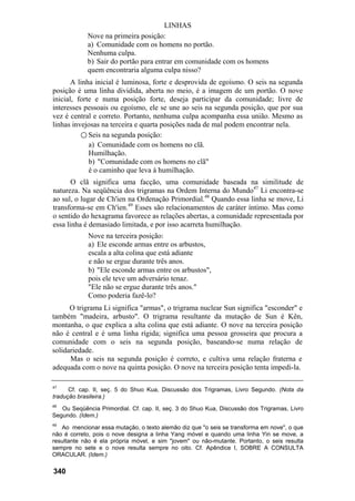 LINHAS
            Nove na primeira posição:
            a) Comunidade com os homens no portão.
            Nenhuma culpa.
            b) Sair do portão para entrar em comunidade com os homens
            quem encontraria alguma culpa nisso?
       A linha inicial é luminosa, forte e desprovida de egoísmo. O seis na segunda
posição é uma linha dividida, aberta no meio, é a imagem de um portão. O nove
inicial, forte e numa posição forte, deseja participar da comunidade; livre de
interesses pessoais ou egoísmo, ele se une ao seis na segunda posição, que por sua
vez é central e correto. Portanto, nenhuma culpa acompanha essa união. Mesmo as
linhas invejosas na terceira e quarta posições nada de mal podem encontrar nela.
          ○ Seis na segunda posição:
             a) Comunidade com os homens no clã.
             Humilhação.
             b) "Comunidade com os homens no clã"
             é o caminho que leva à humilhação.
       O clã significa uma facção, uma comunidade baseada na similitude de
natureza. Na seqüência dos trigramas na Ordem Interna do Mundo47 Li encontra-se
ao sul, o lugar de Ch'ien na Ordenação Primordial.48 Quando essa linha se move, Li
transforma-se em Ch'ien.49 Esses são relacionamentos de caráter íntimo. Mas como
o sentido do hexagrama favorece as relações abertas, a comunidade representada por
essa linha é demasiado limitada, e por isso acarreta humilhação.
             Nove na terceira posição:
             a) Ele esconde armas entre os arbustos,
             escala a alta colina que está adiante
             e não se ergue durante três anos.
             b) "Ele esconde armas entre os arbustos",
             pois ele teve um adversário tenaz.
             "Ele não se ergue durante três anos."
             Como poderia fazê-lo?
      O trigrama Li significa "armas", o trigrama nuclear Sun significa "esconder" e
também "madeira, arbusto". O trigrama resultante da mutação de Sun é Kên,
montanha, o que explica a alta colina que está adiante. O nove na terceira posição
não é central e é uma linha rígida; significa uma pessoa grosseira que procura a
comunidade com o seis na segunda posição, baseando-se numa relação de
solidariedade.
      Mas o seis na segunda posição é correto, e cultiva uma relação fraterna e
adequada com o nove na quinta posição. O nove na terceira posição tenta impedi-la.

47
      Cf. cap. II, seç. 5 do Shuo Kua, Discussão dos Trigramas, Livro Segundo. (Nota da
tradução brasileira.)
48
   Ou Seqüência Primordial. Cf. cap. II, seç. 3 do Shuo Kua, Discussão dos Trigramas, Livro
Segundo. (Idem.)
49
   Ao mencionar essa mutação, o texto alemão diz que "o seis se transforma em nove", o que
não é correto, pois o nove designa a linha Yang móvel e quando uma linha Yin se move, a
resultante não é ela própria móvel, e sim "jovem" ou não-mutante. Portanto, o seis resulta
sempre no sete e o nove resulta sempre no oito. Cf. Apêndice I, SOBRE A CONSULTA
ORACULAR. (Idem.)

340
 
