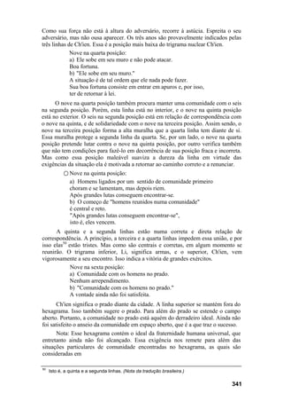 Como sua força não está à altura do adversário, recorre à astúcia. Espreita o seu
adversário, mas não ousa aparecer. Os três anos são provavelmente indicados pelas
três linhas de Ch'ien. Essa é a posição mais baixa do trigrama nuclear Ch'ien.
             Nove na quarta posição:
             a) Ele sobe em seu muro e não pode atacar.
             Boa fortuna.
             b) "Ele sobe em seu muro."
             A situação é de tal ordem que ele nada pode fazer.
             Sua boa fortuna consiste em entrar em apuros e, por isso,
             ter de retornar à lei.
      O nove na quarta posição também procura manter uma comunidade com o seis
na segunda posição. Porém, esta linha está no interior, e o nove na quinta posição
está no exterior. O seis na segunda posição está em relação de correspondência com
o nove na quinta, e de solidariedade com o nove na terceira posição. Assim sendo, o
nove na terceira posição forma a alta muralha que a quarta linha tem diante de si.
Essa muralha protege a segunda linha da quarta. Se, por um lado, o nove na quarta
posição pretende lutar contra o nove na quinta posição, por outro verifica também
que não tem condições para fazê-lo em decorrência de sua posição fraca e incorreta.
Mas como essa posição maleável suaviza a dureza da linha em virtude das
exigências da situação ela é motivada a retornar ao caminho correto e a renunciar.
            ○ Nove na quinta posição:
               a) Homens ligados por um sentido de comunidade primeiro
               choram e se lamentam, mas depois riem.
               Após grandes lutas conseguem encontrar-se.
               b) O começo de "homens reunidos numa comunidade"
               é central e reto.
               "Após grandes lutas conseguem encontrar-se",
               isto é, eles vencem.
      A quinta e a segunda linhas estão numa correta e direta relação de
correspondência. A princípio, a terceira e a quarta linhas impedem essa união, e por
isso elas50 estão tristes. Mas como são centrais e corretas, em algum momento se
reunirão. O trigrama inferior, Li, significa armas, e o superior, Ch'ien, vem
vigorosamente a seu encontro. Isso indica a vitória de grandes exércitos.
             Nove na sexta posição:
             a) Comunidade com os homens no prado.
             Nenhum arrependimento.
             b) "Comunidade com os homens no prado."
             A vontade ainda não foi satisfeita.
       Ch'ien significa o prado diante da cidade. A linha superior se mantém fora do
hexagrama. Isso também sugere o prado. Para além do prado se estende o campo
aberto. Portanto, a comunidade no prado está aquém do derradeiro ideal. Ainda não
foi satisfeito o anseio da comunidade em espaço aberto, que é a que traz o sucesso.
       Nota: Esse hexagrama contém o ideal da fraternidade humana universal, que
entretanto ainda não foi alcançado. Essa exigência nos remete para além das
situações particulares de comunidade encontradas no hexagrama, as quais são
consideradas em

50
     Isto é, a quinta e a segunda linhas. (Nota da tradução brasileira.)

                                                                                341
 