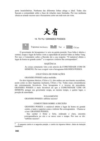 parte insatisfatórias. Nenhuma das diferentes linhas atinge o ideal. Todas elas
buscam a comunidade sobre a base de relações mais limitadas. Por isso nenhuma
chega ao grande sucesso que o hexagrama como um todo tem em vista.




                         14. TA YU / GRANDES POSSES




      O governante do hexagrama é o seis na quinta posição. Essa linha é aberta e
central, ocupa o lugar de honra e tem a capacidade de possuir todas as linhas Yang.
Por isso o Comentário sobre a Decisão diz a seu respeito: “O maleável obtém o
lugar de honra no grande centro51 e o superior e inferior lhe correspondem".

                                  SEQÜÊNCIA
            As coisas certamente vêm a nós através da COMUNIDADE COM OS
            HOMENS. Por isso a seguir vem o hexagrama GRANDES POSSES.

                           COLETÂNEA DE INDICAÇÕES
            GRANDES POSSES indica multidão.
      Os dois trigramas básicos, Ch'ien e Li, têm ambos um movimento ascendente,
assim como os dois trigramas nucleares, Ch'ien e Tui. Todas essas circunstâncias
são extremamente favoráveis. Esse hexagrama é o inverso do precedente.
GRANDES POSSES é mais favorável do que a COMUNIDADE COM OS
HOMENS, porque seu governante ocupa, ao mesmo tempo, o quinto lugar, a
posição de autoridade.
                            JULGAMENTO
            GRANDES POSSES: sublime sucesso!

                        COMENTÁRIO SOBRE A DECISÃO
             GRANDES POSSES: o maleável obtém o lugar de honra no grande
             centro, e tanto o superior como o inferior lhe correspondem. Chama-se
             a isso: GRANDES POSSES.
                Seu caráter é firme e forte, ordenado e claro, encontra
            correspondência no céu e se move com o tempo. Por isso se diz:
            "sublime sucesso".

51
    O pequeno centro é a segunda posição, o centro do trigrama inferior. (Nota da tradução
brasileira.)

342
 
