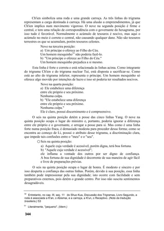 Ch'ien simboliza uma roda e uma grande carroça. As três linhas do trigrama
representam a carga destinada à carroça. Há uma alusão a empreendimentos, já que
Ch'ien implica num movimento vigoroso. O nove na segunda posição é firme e
central, e tem uma relação de correspondência com o governante do hexagrama, por
isso tudo é favorável. Normalmente o acúmulo de tesouros é nocivo, mas aqui o
acúmulo no meio é correto e central, não causando qualquer dano. Não são tesouros
terrestres os que se acumulam, porém tesouros celestes.
             Nove na terceira posição:
             a) Um príncipe o oferece ao Filho do Céu.
             Um homem mesquinho53 não poderia fazê-lo.
             b) "Um príncipe o oferece ao Filho do Céu."
             Um homem mesquinho prejudica a si mesmo.
      Esta linha é forte e correta e está relacionada às linhas acima. Como integrante
do trigrama Ch'ien e do trigrama nuclear Tui, está disposta a sacrificar-se. Como
está ao alto do trigrama inferior, representa o príncipe. Um homem mesquinho só
oferece algo movido por intenções de lucro e isso só poderia ter resultados nocivos.
             Nove na quarta posição:
            a) Ele estabelece uma diferença
            entre ele próprio e seu próximo.
            Nenhuma culpa.
            b) "Ele estabelece uma diferença
            entre ele próprio e seu próximo.
            Nenhuma culpa."
            Ele é claro, possui discernimento e é compreensivo.
      O seis na quinta posição detém a posse das cinco linhas Yang. O nove na
quinta posição ocupa o lugar do ministro e, portanto, poderia ignorar a diferença
entre ele próprio e o governante, e arrogar a posse para si. Mas como é uma linha
forte numa posição fraca, é demasiado modesta para proceder dessa forma; como se
encontra ao começo de Li, possui o atributo desse trigrama, a discriminação clara,
que impede tais confusões entre o "meu" e o "seu".
          ○ Seis na quinta posição:
            a) Aquele cuja verdade é acessível, porém digna, terá boa fortuna.
            b) "Aquele cuja verdade é acessível";
            ele inflama a vontade dos outros por ser digno de confiança.
            A boa fortuna de sua dignidade é decorrente de sua maneira de agir fácil
            e livre de preparações prévias.
      O seis na quinta posição ocupa o lugar de honra. É modesto e sincero e por
isso desperta a confiança das outras linhas. Porém, devido à sua posição, essa linha
também pode impressionar pela sua dignidade; isto ocorre com facilidade e sem
preparativos externos, pois detém o grande centro. Por isso não suscita sentimentos
desagradáveis.


52
   Entretanto, no cap. III, seç. 11 do Shuo Kua, Discussão dos Trigramas, Livro Segundo, a
roda é associada a K'an, o Abismai, e a carroça, a K'un, o Receptivo. (Nota da tradução
brasileira.) 53
51
     Literalmente, "pequeno". (Idem.)

344
 