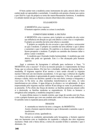 O bom caráter tem a modéstia como instrumento de ação; através dela o bom
caráter pode ser apreendido e assimilado. A modéstia está pronta a honrar aos outros
e por fazê-lo é que ela própria se torna tão maravilhosamente luminosa. A modéstia
é a atitude mental em que se baseia a sincera observância dos costumes.

                                   JULGAMENTO

            A MODÉSTIA cria o sucesso.
            O homem superior conduz as coisas à conclusão.

                       COMENTÁRIO SOBRE A DECISÃO
            A MODÉSTIA cria o sucesso, pois é próprio ao caminho do céu verter
            sua influência em direção ao que está abaixo e criar a luz e o resplendor.
            É próprio ao caminho da terra estar abaixo e ascender.
               É próprio ao caminho do céu esvaziar o que está pleno e acrescentar
            ao que é modesto. É próprio ao caminho da terra alternar o que é pleno
            e aumentar o que é modesto. Os espíritos e os deuses minam o pleno e
            fazem prosperar o modesto. É próprio ao caminho dos homens odiar o
            pleno e amar o modesto.
               A modéstia que é honrada irradia luminosidade. A modéstia que está
            abaixo não pode ser ignorada. Este é o fim alcançado pelo homem
            superior.
      Aqui a estrutura do hexagrama é utilizada para esclarecer a frase: "A
MODÉSTIA cria o sucesso". O nove na terceira posição é o representante da força
Yang, que se colocou abaixo. Ele traz luz e claridade, atributos do trigrama Kên, a
montanha. O trigrama superior K'un mostra a terra sendo elevada (o trigrama
nuclear Chên tem um movimento ascendente). A lei que rege o rebaixar do orgulho
e o enaltecer do modesto é apresentada de quatro maneiras: 1) No céu: quando o sol
alcança o zênite, inicia seu declínio; quando a lua está cheia, começa o minguante e
vice-versa. 2) Na terra: as altas montanhas transformam-se em vales, os vales
transformam-se em colinas. A água dirige-se às alturas e as vai aplainando. A água
(representada pelo trigrama nuclear inferior K'an) dirige-se rumo às profundezas, e
as preenche. 3) No efeito das forças do destino: as famílias poderosas atraem sobre
si a destruição, as famílias modestas se engrandecem. 4) Entre os homens: a
arrogância atrai antipatia, a modéstia conquista o amor.
      A causa última nunca é o mundo externo, que reage de acordo com leis fixas,
e sim o próprio homem que com sua conduta atrai sobre si boas ou más influências.
O caminho rumo à expansão passa pela contração.
                                      IMAGEM
            A montanha no interior da terra: a imagem da MODÉSTIA.
            Assim o homem superior diminui o que é demasiado e aumenta o que é
            insuficiente.
            Ele pesa as coisas, igualando-as.
      Para realizar as condições apresentadas pelo hexagrama, o homem superior
atua em harmonia com as tendências de expansão e redução dos dois trigramas
nucleares. Onde está o baixo (K'un, a terra) ele ascende (Chên) e aumenta o que é
diminuto. Ao

346
 