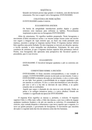 SEQÜÊNCIA
           Quando um homem possui algo grande e é modesto, sem dúvida haverá
           entusiasmo. Por isso a seguir vem o hexagrama: ENTUSIASMO.

                     COLETÂNEA DE INDICAÇÕES
           O ENTUSIASMO conduz à inércia.

                            JULGAMENTOS ANEXOS
            Os heróis da antigüidade introduziram portões duplos e guardas
            noturnos com matracas para enfrentar os ladrões. Provavelmente
            inspiraram-se para isso no hexagrama ENTUSIASMO.
      Além do entusiasmo, Yü significa também preparação. Neste hexagrama o
movimento (Chên) encontra-se acima e ao mesmo tempo ressoa como um trovão:
isso sugere a imagem do vigia noturno que, ao fazer sua ronda portando uma
matraca, encontra o perigo (o trigrama nuclear K'an). O trigrama nuclear inferior
Kên significa uma porta fechada. Os dois trigramas se movem em direções opostas:
o trovão ascende, a terra mergulha nas profundezas. Entretanto, há uma certa
coerência de estrutura, já que o trigrama nuclear superior Kên permanece imóvel.
Porém, esse hexagrama não apresenta uma perspectiva tão favorável quanto o
precedente, que é o seu inverso.


                           JULGAMENTO
           ENTUSIASMO. É favorável designar ajudantes e pôr os exércitos em
           marcha.

                      COMENTÁRIO SOBRE A DECISÃO
           ENTUSIASMO. O firme encontra correspondência, e sua vontade se
           cumpre. O ENTUSIASMO consiste na devoção ao movimento. Como o
         