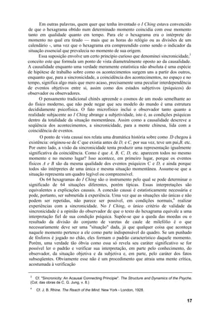 Em outras palavras, quem quer que tenha inventado o I Ching estava convencido
de que o hexagrama obtido num determinado momento coincidia com esse momento
tanto em qualidade quanto em tempo. Para ele o hexagrama era o intérprete do
momento no qual era tirado — mais que as horas do relógio ou as divisões de um
calendário -, uma vez que o hexagrama era compreendido como sendo o indicador da
situação essencial que prevalecia no momento de sua origem.
       Essa suposição envolve um certo princípio curioso que denominei sincronicidade,3
conceito este que formula um ponto de vista diametralmente oposto ao da causalidade.
A causalidade enquanto uma verdade meramente estatística não absoluta é uma espécie
de hipótese de trabalho sobre como os acontecimentos surgem uns a partir dos outros,
enquanto que, para a sincronicidade, a coincidência dos acontecimentos, no espaço e no
tempo, significa algo mais que mero acaso, precisamente uma peculiar interdependência
de eventos objetivos entre si, assim como dos estados subjetivos (psíquicos) do
observador ou observadores.
       O pensamento tradicional chinês apreende o cosmos de um modo semelhante ao
do físico moderno, que não pode negar que seu modelo do mundo é uma estrutura
decididamente psicofísica. O fato microfísico inclui o observador tanto quanto a
realidade subjacente ao I Ching abrange a subjetividade, isto é, as condições psíquicas
dentro da totalidade da situação momentânea. Assim como a causalidade descreve a
seqüência dos acontecimentos, a sincronicidade, para a mente chinesa, lida com a
coincidência de eventos.
       O ponto de vista causai nos relata uma dramática história sobre como .D chegou à
 existência: originou-se de C que existia antes de D, e C, por sua vez, teve um pai,B, etc.
 Por outro lado, a visão da sincronicidade tenta produzir uma representação igualmente
 significativa da coincidência. Como é que A, B, C, D, etc. aparecem todos no mesmo
 momento e no mesmo lugar? Isso acontece, em primeiro lugar, porque os eventos
 físicos A e B são da mesma qualidade dos eventos psíquicos C e D, e ainda porque
 todos são intérpretes de uma única e mesma situação momentânea. Assume-se que a
 situação representa um quadro legível ou compreensível.
       Os 64 hexagramas do I Ching são o instrumento pelo qual se pode determinar o
 significado de 64 situações diferentes, porém típicas. Essas interpretações são
 equivalentes a explicações causais. A conexão causai é estatisticamente necessária e
 pode, portanto, ser submetida à experiência. Uma vez que as situações são únicas e não
 podem ser repetidas, não parece ser possível, em condições normais,4 realizar
 experiências com a sincronicidade. No I Ching, o único critério de validade da
 sincronicidade é a opinião do observador de que o texto do hexagrama equivale a uma
 interpretação fiel de sua condição psíquica. Supõe-se que a queda das moedas ou o
 resultado da divisão do conjunto de varetas de caule de milefólio é o que
 necessariamente deve ser uma "situação" dada, já que qualquer coisa que aconteça
 naquele momento pertence a ele como parte indispensável do quadro. Se um punhado
 de fósforos é jogado no chão, eles formam o padrão característico daquele momento.
 Porém, uma verdade tão óbvia como essa só revela seu caráter significativo se for
 possível ler o padrão e verificar sua interpretação, em parte pelo conhecimento, do
 observador, da situação objetiva e da subjetiva e, em parte, pelo caráter dos fatos
 subseqüentes. Obviamente esse não é um procedimento que atraia uma mente crítica,
 acostumada à verificação

 3
    Cf. "Sincronicity: An Acausal Connecting Principie". The Structure and Dynamics of the Psyche.
 (Col. das obras de C. G. Jung, v. 8.)
 4
     Cf. J. B. Rhine. The Reach of the Mind. New York - London, 1928.


                                                                                              17
 