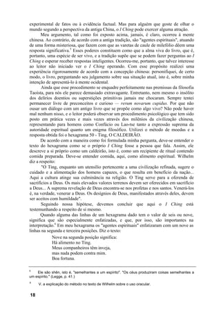 experimental de fatos ou à evidência factual. Mas para alguém que goste de olhar o
mundo segundo a perspectiva da antiga China, o I Ching pode exercer alguma atração.
       Meu argumento, tal como foi exposto acima, jamais, é claro, ocorreu à mente
chinesa. Ao contrário, de acordo com a antiga tradição, são "agentes espirituais", atuando
de uma forma misteriosa, que fazem com que as varetas de caule de milefólio dêem uma
resposta significativa.5 Esses poderes constituem como que a alma viva do livro, que é,
portanto, uma espécie de ser vivo, e a tradição supõe que se podem fazer perguntas ao I
Ching e esperar receber respostas inteligentes. Ocorreu-me, portanto, que talvez interesse
ao leitor não iniciado ver o I Ching operando. Com esse propósito realizei uma
experiência rigorosamente de acordo com a concepção chinesa: personifiquei, de certo
modo, o livro, perguntando seu julgamento sobre sua situação atual, isto é, sobre minha
intenção de apresentá-lo à mente ocidental.
       Ainda que esse procedimento se enquadre perfeitamente nas premissas da filosofia
Taoísta, para nós ele parece demasiado extravagante. Entretanto, nem mesmo o insólito
dos delírios doentios ou superstições primitivas jamais me chocaram. Sempre tentei
permanecer livre de preconceitos e curioso — rerum novarum cupidus. Por que não
ousar um diálogo com um antigo livro que se propõe como algo vivo? Não pode haver
mal nenhum nisso, e o leitor poderá observar um procedimento psicológico que tem sido
posto em prática vezes e mais vezes através dos milênios da civilização chinesa,
representando para homens como Confúcio ou Lao-tse tanto a expressão suprema da
autoridade espiritual quanto um enigma filosófico. Utilizei o método de moedas e a
resposta obtida foi o hexagrama 50 - Ting, O CALDEIRÃO.
       De acordo com a maneira como foi formulada minha pergunta, deve-se entender o
texto do hexagrama como se o próprio I Ching fosse a pessoa que fala. Assim, ele
descreve a si próprio como um caldeirão, isto é, como um recipiente de ritual contendo
comida preparada. Deve-se entender comida, aqui, como alimento espiritual. Wilhelm
diz a respeito:
       "O Ting, enquanto um utensílio pertencente a uma civilização refinada, sugere o
cuidado e a alimentação dos homens capazes, o que resulta em benefício da nação...
Aqui a cultura atinge sua culminância na religião. O Ting serve para a oferenda de
sacrifícios a Deus. Os mais elevados valores terrenos devem ser oferecidos em sacrifício
a Deus... A suprema revelação de Deus encontra-se nos profetas e nos santos. Venerá-los
é, na verdade, venerar a Deus. Os desígnios de Deus, manifestados através deles, devem
ser aceitos com humildade".
       Seguindo nossa hipótese, devemos concluir que aqui o I Ching está
testemunhando a respeito de si mesmo.
       Quando alguma das linhas de um hexagrama dado tem o valor de seis ou nove,
significa que são especialmente enfatizadas, e que, por isso, são importantes na
interpretação.6 Em meu hexagrama os "agentes espirituais" enfatizaram com um nove as
linhas na segunda e terceira posições. Diz o texto:
             Nove na segunda posição significa:
             Há alimento no Ting.
             Meus companheiros têm inveja,
             mas nada podem contra mim.
             Boa fortuna.

5
    Ele são shên, isto é, "semelhantes a um espírito". "Os céus produziram coisas semelhantes a
um espírito." (Legge, p. 41.)
6
     V. a explicação do método no texto de Wilhelm sobre o uso oracular.


18
 