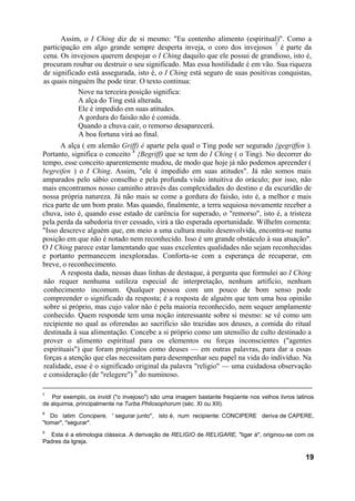 Assim, o I Ching diz de si mesmo: "Eu contenho alimento (espiritual)". Como a
participação em algo grande sempre desperta inveja, o coro dos invejosos 7 é parte da
cena. Os invejosos querem despojar o I Ching daquilo que ele possui de grandioso, isto é,
procuram roubar ou destruir o seu significado. Mas essa hostilidade é em vão. Sua riqueza
de significado está assegurada, isto é, o I Ching está seguro de suas positivas conquistas,
as quais ninguém lhe pode tirar. O texto continua:
            Nove na terceira posição significa:
            A alça do Ting está alterada.
            Ele é impedido em suas atitudes.
            A gordura do faisão não é comida.
            Quando a chuva cair, o remorso desaparecerá.
            A boa fortuna virá ao final.
       A alça ( em alemão Griff) é aparte pela qual o Ting pode ser segurado {gegriffen ).
Portanto, significa o conceito 8 {Begriff) que se tem do I Ching ( o Ting). No decorrer do
tempo, esse conceito aparentemente mudou, de modo que hoje já não podemos apreender (
begreifen ) o I Ching. Assim, "ele é impedido em suas atitudes". Já não somos mais
amparados pelo sábio conselho e pela profunda visão intuitiva do oráculo; por isso, não
mais encontramos nosso caminho através das complexidades do destino e da escuridão de
nossa própria natureza. Já não mais se come a gordura do faisão, isto é, a melhor e mais
rica parte de um bom prato. Mas quando, finalmente, a terra sequiosa novamente receber a
chuva, isto é, quando esse estado de carência for superado, o "remorso", isto é, a tristeza
pela perda da sabedoria tiver cessado, virá a tão esperada oportunidade. Wilhelm comenta:
"Isso descreve alguém que, em meio a uma cultura muito desenvolvida, encontra-se numa
posição em que não é notado nem reconhecido. Isso é um grande obstáculo à sua atuação".
O I Ching parece estar lamentando que suas excelentes qualidades não sejam reconhecidas
e portanto permanecem inexploradas. Conforta-se com a esperança de recuperar, em
breve, o reconhecimento.
       A resposta dada, nessas duas linhas de destaque, à pergunta que formulei ao I Ching
 não requer nenhuma sutileza especial de interpretação, nenhum artifício, nenhum
 conhecimento incomum. Qualquer pessoa com um pouco de bom senso pode
 compreender o significado da resposta; é a resposta de alguém que tem uma boa opinião
 sobre si próprio, mas cujo valor não é pela maioria reconhecido, nem sequer amplamente
 conhecido. Quem responde tem uma noção interessante sobre si mesmo: se vê como um
 recipiente no qual as oferendas ao sacrifício são trazidas aos deuses, a comida do ritual
 destinada à sua alimentação. Concebe a si próprio como um utensílio de culto destinado a
 prover o alimento espiritual para os elementos ou forças inconscientes ("agentes
 espirituais") que foram projetados como deuses — em outras palavras, para dar a essas
 forças a atenção que elas necessitam para desempenhar seu papel na vida do indivíduo. Na
 realidade, esse é o significado original da palavra "religio" — uma cuidadosa observação
 e consideração (de "relegere") 9 do numinoso.

7
   Por exemplo, os invidi ("o invejoso") são uma imagem bastante freqüente nos velhos livros latinos
de alquimia, principalmente na Turba Philosophorum (séc. XI ou XII).
8
   Do latim Concipere, ' segurar junto", isto é, num recipiente: CONCIPERE deriva de CAPERE,
"tomar", "segurar".
9
   Esta é a etimologia clássica. A derivação de RELIGIO de RELIGARE, "ligar à", originou-se com os
Padres da Igreja.

                                                                                                19
 