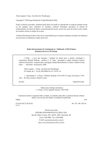 Título original: I Ging - Das Buch der Wandlungen.

Copyright © 1956 Eugen Diederichs Verlag Düsseldorf, Köln.

Todos os direitos reservados. Nenhuma parte deste livro pode ser reproduzida ou usada de qualquer forma
ou por qualquer meio, eletrônico ou mecânico, inclusive fotocópias, gravações ou sistema de
armazenamento em banco de dados, sem permissão por escrito, exceto nos casos de trechos curtos citados
em resenhas críticas ou artigos de revistas.

A Editora Pensamento-Cultrix Ltda. não se responsabiliza por eventuais mudanças ocorridas nos endereços
convencionais ou eletrônicos citados neste livro.




                Dados Internacionais de Catalogação na Publicação (CIP) (Câmara
                           Brasileira do Livro, SP, Brasil)



           I Ching : o livro das mutações / tradução do chinês para o alemão, introdução e
    comentários Richard Wilhelm ; prefácio C. G. Jung ; introdução à edição brasileira Gustavo
    Alberto Corrêa Pinto ; tradução para o português Alayde Mutzenbecher e Gustavo Alberto Corrêa
    Pinto. — São Paulo : Pensamento, 2006.

            Título original : I Ging : das Buch der Wandlungen
            23ª reimpr. da 1" ed. de 1984 ISBN 85-315 - O314 - O

           1. Adivinhação 2. I Ching I. Wilhelm, Richard, 1873-1930. II. Jung, Carl Gustav, 1875-
    1961. III. Pinto, Gustavo Alberto Corrêa.

    06-7961                                                                         CDD-299.51482


                                     Índices para catálogo sistemático:
                             1. I Ching : Livros sagrados chineses 299.51482


    O primeiro número à esquerda indica a edição, ou reedição, desta obra. A primeira dezena à direita
                      indica o ano em que esta edição, ou reedição foi publicada.
Edição                                                                                                Ano

23-24-25-26-27-28-29-30                                                           06 - O7 - O8 - O9-10-
11-12

                                      Direitos reservados
                            EDITORA PENSAMENTO-CULTRIX LTDA.
                       Rua Dr. Mário Vicente, 368 - 04270 - O00 - São Paulo, SP
                                  Fone: 6166-9000 - Fax: 6166-9008
                                 E-mail: pensamento@cultrix.com.br
                                http://www.pensamento-cultrix.com.br
 