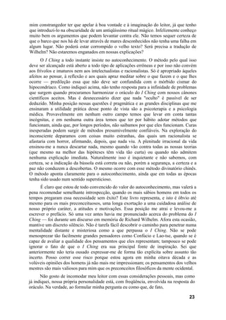 mim constrangedor ter que apelar à boa vontade e à imaginação do leitor, já que tenho
que introduzi-lo na obscuridade de um antiqüíssimo ritual mágico. Infelizmente conheço
muito bem os argumentos que podem levantar contra ele. Não temos sequer certeza de
que o barco que nos há de levar através de mares desconhecidos não tenha uma falha em
algum lugar. Não poderá estar corrompido o velho texto? Será precisa a tradução de
Wilhelm? Não estaremos enganados em nossas explicações?
      O I Ching a todo instante insiste no autoconhecimento. O método pelo qual isso
deve ser alcançado está aberto a todo tipo de aplicações errôneas e por isso não convém
aos frívolos e imaturos nem aos intelectualistas e racionalistas. Só é apropriado àqueles
afeitos ao pensar, à reflexão e aos quais apraz meditar sobre o que fazem e o que lhes
ocorre — predileção essa que não deve ser confundida com o mórbido cismar do
hipocondríaco. Como indiquei acima, não tenho resposta para a infinidade de problemas
que surgem quando procuramos harmonizar o oráculo do I Ching com nossos cânones
científicos aceitos. Mas é desnecessário dizer que nada "oculto" é passível de ser
deduzido. Minha posição nessas questões é pragmática e as grandes disciplinas que me
ensinaram a utilidade prática desse ponto de vista são a psicoterapia e a psicologia
médica. Provavelmente em nenhum outro campo temos que levar em conta tantas
incógnitas, e em nenhuma outra área temos que ter por hábito adotar métodos que
funcionam, ainda que, por longos períodos, não saibamos por que eles funcionam. Curas
inesperadas podem surgir de métodos presumivelmente confiáveis. Na exploração do
inconsciente deparamos com coisas muito estranhas, das quais um racionalista se
afastaria com horror, afirmando, depois, que nada viu. A plenitude irracional da vida
ensinou-me a nunca descartar nada, mesmo quando vão contra todas as nossas teorias
(que mesmo na melhor das hipóteses têm vida tão curta) ou quando não admitem
nenhuma explicação imediata. Naturalmente isso é inquietante e não sabemos, com
certeza, se a indicação da bússola está correta ou não, porém a segurança, a certeza e a
paz não conduzem a descobertas. O mesmo ocorre com esse método divinatório chinês.
O método aponta claramente para o autoconhecimento, ainda que em todas as épocas
tenha sido usado num sentido supersticioso.
      É claro que estou de todo convencido do valor do autoconhecimento, mas valerá a
pena recomendar semelhante introspecção, quando os mais sábios homens em todos os
tempos pregaram essa necessidade sem êxito? Este livro representa, e isto é óbvio até
mesmo para os mais preconceituosos, uma longa exortação a uma cuidadosa análise de
nosso próprio caráter, a atitudes e motivações. Essa posição me atrai e levou-me a
escrever o prefácio. Só uma vez antes havia me pronunciado acerca do problema do I
Ching — foi durante um discurso em memória de Richard Wilhelm. Afora esta ocasião,
mantive um discreto silêncio. Não é tarefa fácil descobrir o caminho para penetrar numa
mentalidade distante e misteriosa como a que perpassa o I Ching. Não se pode
menosprezar tão facilmente grandes pensadores como Confúcio e Lao-tse, quando se é
capaz de avaliar a qualidade dos pensamentos que eles representam; tampouco se pode
ignorar o fato de que o I Ching era sua principal fonte de inspiração. Sei que
anteriormente não teria ousado expressar-me de forma tão explícita sobre assunto tão
incerto. Posso correr esse risco porque estou agora em minha oitava década e as
volúveis opiniões dos homens já não mais me impressionam; os pensamentos dos velhos
mestres são mais valiosos para mim que os preconceitos filosóficos da mente ocidental.
      Não gosto de incomodar meu leitor com essas considerações pessoais, mas como
já indiquei, nossa própria personalidade está, com freqüência, envolvida na resposta do
oráculo. Na verdade, ao formular minha pergunta eu como que, de fato,

                                                                                     23
 