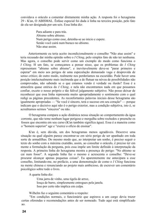 convidava o oráculo a comentar diretamente minha ação. A resposta foi o hexagrama
29 - K'an, O ABISMAL. Ênfase especial foi dada à linha na terceira posição, pelo fato
de ela ser designada por um seis. Essa linha diz:

            Para adiante e para trás.
            Abismo sobre abismo.
            Num perigo como esse, detenha-se ao início e espere.
            Senão você cairá num buraco no abismo.
            Não atue assim.

       Anteriormente eu teria aceito incondicionalmente o conselho "Não atue assim" e
teria recusado dar minha opinião sobre o I Ching, pelo simples fato de não ter nenhuma.
Mas agora, o conselho pode servir como um exemplo do modo como funciona o
I Ching. H um fato, se começamos a pensar nisso, que os problemas do I Ching
representam "abismo sobre abismo", e inevitavelmente deve-se "parar primeiro e
esperar" em meio aos perigos de uma especulação demasiado vaga e desprovida de
senso critico; de outro modo, realmente nos perderíamos na escuridão. Pode haver uma
posição intelectualmente mais incômoda que a de flutuar na névoa de possibilidades não
comprovadas, não sabendo se o que estamos vendo é verdade ou ilusão? Essa é a
atmosfera quase onírica do I Ching, e nela não encontramos nada em que possamos
confiar, exceto o nosso próprio e tão falível julgamento subjetivo. Não posso deixar de
reconhecer que essa linha representa muito apropriadamente o sentimento com o qual
redigi as páginas precedentes. As reconfortantes palavras iniciais desse hexagrama são
igualmente apropriadas — "Se você é sincero, terá o sucesso em seu coração" — porque
indicam que o decisivo aqui não é o perigo exterior, mas a condição subjetiva, isto é, se
acreditamos sermos "sinceros" ou não.
      O hexagrama compara a ação dinâmica nessa situação ao comportamento da água
corrente, que não teme nenhum lugar perigoso e mergulha sobre rochedos e preenche os
fossos que encontra em seu curso (K'an também significa água). Essa é a maneira como
o "homem superior" age e "exerce o ofício de ensinar".
      K'an é, sem dúvida, um dos hexagramas menos agradáveis. Descreve uma
situação na qual alguém parece encontrar-se em sério perigo de ser apanhado em toda
sorte de armadilhas. Do mesmo modo que, ao interpretar um sonho, é preciso seguir o
texto do sonho com a máxima exatidão, assim, ao consultar o oráculo, é preciso ter em
mente a formulação da pergunta, pois essa impõe um limite definido à interpretação da
resposta. A primeira linha do hexagrama mostra a presença do perigo: "No abismo se
cai num fosso". A segunda linha faz o mesmo e acrescenta o conselho: "Deve-se
procurar alcançar apenas pequenas coisas". Eu aparentemente me antecipara a esse
conselho, limitando-me, no prefácio, a uma demonstração de como o I Ching funciona
na mente chinesa e renunciando ao projeto mais ambicioso, de escrever um comentário
psicológico sobre todo o livro.
      A quarta linha diz:
           Uma jarra de vinho, uma tigela de arroz,
           louça de barro, simplesmente entregues pela janela.
           Isso por certo não implica em culpa.

      Wilhelm faz o seguinte comentário a respeito:
      "Em condições normais, o funcionário que aspirava a um cargo devia trazer
certas oferendas e recomendações antes de ser nomeado. Tudo aqui está simplificado
ao.

 24
 