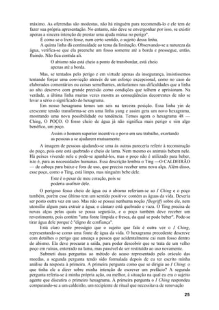 máximo. As oferendas são modestas, não há ninguém para recomendá-lo e ele tem de
fazer sua própria apresentação. No entanto, não deve se envergonhar por isso, se existir
apenas a sincera intenção de prestar uma ajuda mútua no perigo".
      É como se o livro fosse, num certo sentido, o sujeito dessa linha.
      A quinta linha dá continuidade ao tema da limitação. Observando-se a natureza da
água, verifica-se que ela preenche um fosso somente até a borda e prossegue, então,
fluindo. Não fica contida ali.
            O abismo não está cheio a ponto de transbordar, está cheio
            apenas até a borda.
      Mas, se tentados pelo perigo e em virtude apenas da insegurança, insistíssemos
tentando forçar uma convicção através de um esforço excepcional, como no caso de
elaborados comentários ou coisas semelhantes, atolaríamos nas dificuldades que a linha
ao alto descreve com grande precisão como condições que tolhem e aprisionam. Na
verdade, a última linha muitas vezes mostra as conseqüências decorrentes de não se
levar a sério o significado do hexagrama.
      Em nosso hexagrama temos um seis na terceira posição. Essa linha yin de
crescente tensão transforma-se em uma linha yang e assim gera um novo hexagrama,
mostrando uma nova possibilidade ou tendência. Temos agora o hexagrama 48 —
Ching, O POÇO. O fosso cheio de água já não significa mais perigo e sim algo
benéfico, um poço.
           Assim o homem superior incentiva o povo em seu trabalho, exortando
           as pessoas a se ajudarem mutuamente.
      A imagem de pessoas ajudando-se uma às outras pareceria referir à reconstrução
do poço, pois este está quebrado e cheio de lama. Nem mesmo os animais bebem nele.
Há peixes vivendo nele e pode-se apanhá-los, mas o poço não é utilizado para beber,
isto é, para as necessidades humanas. Essa descrição lembra o Ting —O CALDEIRÃO
— de cabeça para baixo e fora de uso, que precisa receber uma nova alça. Além disso,
esse poço, como o Ting, está limpo, mas ninguém bebe dele.
             Este é o pesar de meu coração, pois se
             poderia usufruir dele.
       O perigoso fosso cheio de água ou o abismo referiam-se ao I Ching e o poço
também, porém esse último tem um sentido positivo: contém as águas da vida. Deveria
ser posto outra vez em uso. Mas não se possui nenhuma noção {Begriff) sobre ele, nem
utensílio algum para extrair a água; o cântaro está quebrado e vaza. O Ting precisa de
novas alças pelas quais se possa segurá-lo, e o poço também deve receber um
revestimento, pois contém "uma fonte límpida e fresca, da qual se pode beber". Pode-se
tirar água dele porque é "digno de confiança".
       Está claro neste presságio que o sujeito que fala é outra vez o I Ching,
representando-se como uma fonte de água da vida. O hexagrama precedente descreve
com detalhes o perigo que ameaça a pessoa que acidentalmente cai num fosso dentro
do abismo. Ela deve procurar a saída, para poder descobrir que se trata de um velho
poço em ruínas, enterrado na lama, mas passível de ser restituído ao uso novamente.
       Submeti duas perguntas ao método do acaso representado pelo oráculo das
moedas, a segunda pergunta tendo sido formulada depois de eu ter escrito minha
análise da resposta à primeira. A primeira pergunta como que se dirigia ao I Ching: o
que tinha ele a dizer sobre minha intenção de escrever um prefácio? A segunda
pergunta referia-se à minha própria ação, ou melhor, à situação na qual eu era o sujeito
agente que discutira o primeiro hexagrama. À primeira pergunta o I Ching respondeu
comparando-se a um caldeirão, um recipiente de ritual que necessitava de renovação

                                                                                    25
 