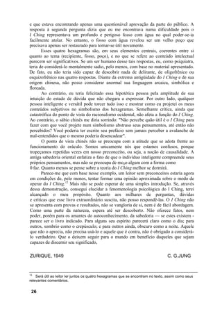 e que estava encontrando apenas uma questionável aprovação da parte do público. A
resposta à segunda pergunta dizia que eu me encontrava numa dificuldade pois o
I Ching representava um profundo e perigoso fosso com água no qual poder-se-ia
facilmente atolar. No entanto, o fosso com água revelou ser um velho poço que
precisava apenas ser restaurado para tornar-se útil novamente.
       Esses quatro hexagramas são, em seus elementos centrais, coerentes entre si
quanto ao tema (recipiente, fosso, poço), e no que se refere ao conteúdo intelectual
parecem ser significativos. Se um ser humano desse tais respostas, eu, como psiquiatra,
teria de considerá-lo mentalmente sadio, pelo menos, com base no material apresentado.
De fato, eu não teria sido capaz de descobrir nada de delirante, de oligofrênico ou
esquizofrênico nas quatro respostas. Diante da extrema antigüidade do I Ching e de sua
origem chinesa, não posso considerar anormal sua linguagem arcaica, simbólica e
floreada.
       Ao contrário, eu teria felicitado essa hipotética pessoa pela amplitude de sua
intuição do estado de dúvida que não chegara a expressar. Por outro lado, qualquer
pessoa inteligente e versátil pode torcer tudo isso e mostrar como eu projetei os meus
conteúdos subjetivos no simbolismo dos hexagramas. Semelhante crítica, ainda que
catastrófica do ponto de vista do racionalismo ocidental, não afeta a função do I Ching.
Ao contrário, o sábio chinês me diria sorrindo: "Não percebe quão útil é o I Ching para
fazer com que você projete num simbolismo abstruso seus pensamentos, até então não
percebidos? Você poderia ter escrito seu prefácio sem jamais perceber a avalanche de
mal-entendidos que o mesmo poderia desencadear".
       O ponto de vista chinês não se preocupa com a atitude que se adota frente ao
funcionamento do oráculo. Somos unicamente nós que estamos confusos, porque
tropeçamos repetidas vezes em nosso preconceito, ou seja, a noção de causalidade. A
antiga sabedoria oriental enfatiza o fato de que o indivíduo inteligente compreende seus
próprios pensamentos, mas não se preocupa de modo algum com a forma como
0 faz. Quanto menos se pense sobre a teoria do I Ching melhor se dormirá.
       Parece-me que com base nesse exemplo, um leitor sem preconceitos estaria agora
em condições de, pelo menos, tentar formar uma opinião aproximada sobre o modo de
operar do I Ching.12 Mais não se pode esperar de uma simples introdução. Se, através
dessa demonstração, consegui elucidar a fenomenologia psicológica do I Ching, terei
alcançado o meu propósito. Quanto aos milhares de perguntas, dúvidas
e críticas que esse livro extraordinário suscita, não posso respondê-las. O I Ching não
se apresenta com provas e resultados, não se vangloria de si, nem é de fácil abordagem.
Como uma parte da natureza, espera até ser descoberto. Não oferece fatos, nem
poder, porém para os amantes do autoconhecimento, da sabedoria — se estes existem -
parece ser o livro indicado. Para alguns seu espírito parecerá claro como o dia; para
outros, sombrio como o crepúsculo; e para outros ainda, obscuro como a noite. Aquele
que não o aprecia, não precisa usá-lo e aquele que é contra, não é obrigado a considerá-
lo verdadeiro. Que o deixem seguir para o mundo em benefício daqueles que sejam
capazes de discernir seu significado,

ZURIQUE, 1949                                                                     C. G.JUNG


12
    Será útil ao leitor ler juntos os quatro hexagramas que se encontram no texto, assim como seus
relevantes comentários.


 26
 