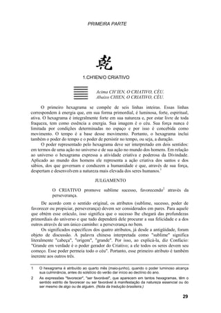 PRIMEIRA PARTE




                             1.CH'IEN/O CRIATIVO


                                     Acima CH’IEN, O CRIATIVO, CÉU.
                                     Abaixo CHIEN, O CRIATIVO, CÉU.

      O primeiro hexagrama se compõe de seis linhas inteiras. Essas linhas
correspondem à energia que, em sua forma primordial, é luminosa, forte, espiritual,
ativa. O hexagrama é integralmente forte em sua natureza e, por estar livre de toda
fraqueza, tem como essência a energia. Sua imagem é o céu. Sua força nunca é
limitada por condições determinadas no espaço e por isso é concebida como
movimento. O tempo é a base desse movimento. Portanto, o hexagrama inclui
também o poder do tempo e o poder de persistir no tempo, ou seja, a duração.
      O poder representado pelo hexagrama deve ser interpretado em dois sentidos:
em termos de uma ação no universo e de sua ação no mundo dos homens. Em relação
ao universo o hexagrama expressa a atividade criativa e poderosa da Divindade.
Aplicado ao mundo dos homens ele representa a ação criativa dos santos e dos
sábios, dos que governam e conduzem a humanidade e que, através de sua força,
despertam e desenvolvem a natureza mais elevada dos seres humanos.1

                                    JULGAMENTO

           O CRIATIVO promove sublime sucesso, favorecendo2 através da
           perseverança.
      De acordo com o sentido original, os atributos (sublime, sucesso, poder de
favorecer ou propiciar, perseverança) devem ser considerados em pares. Para aquele
que obtém esse oráculo, isso significa que o sucesso lhe chegará das profundezas
primordiais do universo e que tudo dependerá dele procurar a sua felicidade e a dos
outros através de um único caminho: a perseverança no bem.
      Os significados específicos dos quatro atributos, já desde a antigüidade, foram
objeto de discussão. A palavra chinesa interpretada como "sublime" significa
literalmente "cabeça", "origem", "grande". Por isso, ao explicá-la, diz Confúcio:
"Grande em verdade é o poder gerador do Criativo; a ele todos os seres devem seu
começo. Esse poder permeia todo o céu". Portanto, esse primeiro atributo é também
inerente aos outros três.

1   O hexagrama é atribuído ao quarto mês (maio-junho), quando o poder luminoso alcança
    sua culminância, antes do solstício do verão dar início ao declínio do ano.
2   As expressões "favorecer", "ser favorável", que aparecem em tantos hexagramas, têm o
    sentido estrito de favorecer ou ser favorável à manifestação da natureza essencial ou do
    ser mesmo de algo ou de alguém. (Nota da tradução brasileira.)

                                                                                        29
 