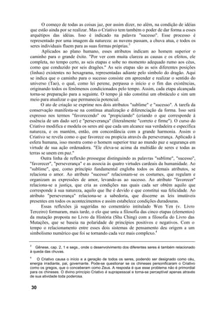 O começo de todas as coisas jaz, por assim dizer, no além, na condição de idéias
 que estão ainda por se realizar. Mas o Criativo tem também o poder de dar forma a esses
 arquétipos das idéias. Isso é indicado na palavra "sucesso". Esse processo é
 representado por uma imagem da natureza: as nuvens passam, a chuva atua, e todos os
 seres individuais fluem para as suas formas próprias.3
       Aplicados ao plano humano, esses atributos indicam ao homem superior o
caminho para o grande êxito. "Por ver com muita clareza as causas e os efeitos, ele
completa, no tempo certo, as seis etapas e sobe no momento adequado rumo aos céus,
como que conduzido por seis dragões." As seis etapas são as seis diferentes posições
(linhas) existentes no hexagrama, representadas adiante pelo símbolo do dragão. Aqui
se indica que o caminho para o sucesso consiste em apreender e realizar o sentido do
universo (Tao), o qual, como lei perene, perpassa o início e o fim das existências,
originando todos os fenômenos condicionados pelo tempo. Assim, cada etapa alcançada
torna-se preparação para a seguinte. O tempo já não constitui um obstáculo e sim um
meio para atualizar o que permanecia potencial.
       O ato de criação se exprime nos dois atributos "sublime" e "sucesso". A tarefa da
conservação manifesta-se na contínua atualização e diferenciação da forma. Isso será
expresso nos termos "favorecendo" ou "propiciando" (criando o que corresponde à
essência de um dado ser) e "perseverança" (literalmente "correto e firme"). O curso do
Criativo modifica e modela os seres até que cada um alcance sua verdadeira e específica
natureza, e os mantém, então, em concordância com a grande harmonia. Assim o
Criativo se revela como o que favorece ou propicia através da perseverança. Aplicado à
esfera humana, isso mostra como o homem superior traz ao mundo paz e segurança em
virtude de sua ação ordenadora. "Ele eleva-se acima da multidão de seres e todas as
terras se unem em paz."
       Outra linha de reflexão prossegue distinguindo as palavras "sublime", "sucesso",
"favorecer", "perseverança" e as associa às quatro virtudes cardeais da humanidade. Ao
"sublime", que, como princípio fundamental engloba todos os demais atributos, se
relaciona o amor. Ao atributo "sucesso" relacionam-se os costumes, que regulam e
organizam as expressões de amor, levando-as ao sucesso. Ao atributo "favorecer"
relaciona-se a justiça, que cria as condições nas quais cada ser obtém aquilo que
corresponde à sua natureza, aquilo que lhe é devido e que constitui sua felicidade. Ao
atributo "perseverança" relaciona-se a sabedoria, que discerne as leis imutáveis
presentes em todos os acontecimentos e assim estabelece condições duradouras.
       Essas reflexões já sugeridas no comentário intitulado Wen Yen (v. Livro
Terceiro) formaram, mais tarde, o elo que uniu a filosofia das cinco etapas (elementos)
da mutação proposta no Livro da História (Shu Ching) com a filosofia do Livro das
Mutações, que se baseia na polaridade de princípios positivos e negativos. Com o
tempo o relacionamento entre esses dois sistemas de pensamento deu origem a um
simbolismo numérico que foi se tornando cada vez mais complexo.4

3
   Gênese, cap. 2, 1 e segs., onde o desenvolvimento dos diferentes seres é também relacionado
à queda das chuvas.
4
    O Criativo causa o início e a geração de todos os seres, podendo ser designado como céu,
energia irradiante, pai, governante. Pode-se questionar se os chineses personificaram o Criativo
como os gregos, que o conceberam como Zeus. A resposta é que esse problema não é primordial
para os chineses. O divino princípio Criativo é suprapessoal e torna-se perceptível apenas através
de sua atividade toda poderosa.


    30
 