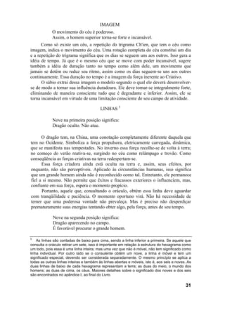 IMAGEM
             O movimento do céu é poderoso.
             Assim, o homem superior torna-se forte e incansável.
      Como só existe um céu, a repetição do trigrama Ch'ien, que tem o céu como
imagem, indica o movimento do céu. Uma rotação completa do céu constitui um dia
e a repetição do trigrama significa que os dias se seguem uns aos outros. Isso gera a
idéia de tempo. Já que é o mesmo céu que se move com poder incansável, sugere
também a idéia de duração tanto no tempo como além dele, um movimento que
jamais se detém ou reduz seu ritmo, assim como os dias seguem-se uns aos outros
continuamente. Essa duração no tempo é a imagem da força inerente ao Criativo.
      O sábio extrai dessa imagem o modelo segundo o qual ele deverá desenvolver-
se de modo a tornar sua influência duradoura. Ele deve tornar-se integralmente forte,
eliminando de maneira consciente tudo que é degradante e inferior. Assim, ele se
torna incansável em virtude de uma limitação consciente de seu campo de atividade.

                                          LINHAS 5

             Nove na primeira posição significa:
             Dragão oculto. Não atue.

      O dragão tem, na China, uma conotação completamente diferente daquela que
tem no Ocidente. Simboliza a força propulsora, eletricamente carregada, dinâmica,
que se manifesta nas tempestades. No inverno essa força recolhe-se de volta à terra;
no começo do verão reativa-se, surgindo no céu como relâmpago e trovão. Como
conseqüência as forças criativas na terra redespertam-se.
      Essa força criadora ainda está oculta na terra e, assim, seus efeitos, por
enquanto, não são perceptíveis. Aplicado às circunstâncias humanas, isso significa
que um grande homem ainda não é reconhecido como tal. Entretanto, ele permanece
fiel a si mesmo. Não permite que êxitos e fracassos exteriores o influenciem, mas,
confiante em sua força, espera o momento propício.
      Portanto, aquele que, consultando o oráculo, obtém essa linha deve aguardar
com tranqüilidade e paciência. O momento oportuno virá. Não há necessidade de
temer que uma poderosa vontade não prevaleça. Mas é preciso não desperdiçar
prematuramente suas energias tentando obter algo, pela força, antes de seu tempo.

             Nove na segunda posição significa:
             Dragão aparecendo no campo.
             É favorável procurar o grande homem.

5
    As linhas são contadas de baixo para cima, sendo a linha inferior a primeira. Se aquele que
consulta o oráculo retirar um sete, isso é importante em relação á estrutura do hexagrama como
um todo, pois essa é uma linha inteira; mas uma vez que não é móvel, não tem significado como
linha individual. Por outro lado se o consulente obtém um nove, a linha é móvel e tem um
significado especial, devendo ser considerada separadamente. O mesmo princípio se aplica a
todas as outras linhas inteiras e também às linhas abertas e móveis, isto é, aos seis e noves. As
duas linhas de baixo de cada hexagrama representam a terra; as duas do meio, o mundo dos
homens; as duas de cima, os céus. Maiores detalhes sobre o significado dos noves e dos seis
são encontrados no apêndice I, ao final do Livro.

                                                                                             31
 