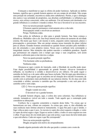Começam a manifestar-se aqui os efeitos do poder luminoso. Aplicado ao âmbito
humano, significa que o grande homem aparece em seu campo de atividade. Não ocupa
uma posição de comando, encontra-se ainda entre subalternos. Porém, o que o distingue
dos outros é sua seriedade de propósitos, sua absoluta confiabilidade e a influência que
exerce, sem esforço consciente, sobre seu ambiente. Um tal homem está destinado a ter
grande influência e a conduzir o mundo à ordem. Por isso é favorável ir ao seu encontro.
            Nove na terceira posição significa:
            O homem superior permanece criativamente ativo o dia todo.
            Preocupações ainda o envolvem ao anoitecer.
            Perigo. Nenhuma culpa.
      Uma esfera de influência se abre para o grande homem. Sua fama começa a
difundir-se. Multidões vêm a ele. Sua força interna está à altura do aumento de atividade
externa. Há muito que fazer e até mesmo à noite, enquanto outros repousam, planos e
preocupações o pressionam. Mas um perigo ameaça nessa transição do plano inferior
para as alturas. Grandes homens arruinaram-se quando foram cercados pela multidão e
por ela arrastados a seus próprios rumos. Nesse caso a ambição teria corrompido a
integridade interior. Mas tentações não podem macular a verdadeira grandeza. Aquele
que permanecer em empatia com o tempo que surge e suas exigências, será assim
prudente o suficiente para evitar desvios e culpas.
             Nove na quarta posição significa:
             Vôo hesitante sobre as profundezas.
             Nenhuma culpa.
      Alcançou-se aqui o ponto de transição, onde a liberdade de escolha pode atuar.
Uma dupla possibilidade é apresentada ao grande homem: elevar-se tornando-se
influente, ou recolher-se à solidão e desenvolver-se em silêncio. Ele pode seguir o
caminho do herói ou o do santo sábio que busca reclusão. Não há regra que determine o
caminho certo. Todo aquele que se encontra em tal situação deve decidir livremente, de
acordo com os princípios mais profundos de sua natureza interna. Se ele atua com toda
veracidade e solidez, encontra o caminho que lhe corresponde e este será para ele o
caminho certo e sem culpa.
          ○ ○ Nove na quinta posição significa:
               Dragão voando nos céus.
               É favorável ver o grande homem.
      O grande homem chegou, aqui, à esfera dos seres celestiais. Sua influência se
estende, tornando-se visível em todo o mundo. Todo aquele que o contempla pode
considerar-se abençoado.
      Confúcio faz o seguinte comentário a respeito desta linha: "As coisas que se
harmonizam em tom, vibram em conjunto. As coisas que, entre si, têm afinidade em
suas essências mais íntimas atraem-se mutuamente. A água flui para o que é úmido, o
fogo volta-se para o que é seco. As nuvens (o sopro dos céus) seguem o dragão, o vento
(o sopro da terra) segue o tigre. Ergue-se assim o sábio, e todos os seres seguem-no com
o olhar. O que nasce do céu tende para o que está acima; o que nasce da terra tende para
o que está abaixo. Cada um segue o que lhe corresponde".
            Nove na sexta posição significa:
            Dragão arrogante terá motivo de arrependimento.

      Quando alguém pretende subir tão alto que perde o contato com o resto da

32
 