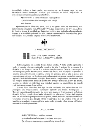 humanidade isola-se e isso conduz, necessariamente, ao fracasso. Aqui há uma
advertência contra aspirações titânicas que excedem as forças disponíveis. A
conseqüência seria uma queda nas profundezas.
           Quando todas as linhas são noves, isso significa:
           Aparece uma revoada de dragões sem cabeça.
           Boa fortuna.
      Quando todas as linhas são noves, todo o hexagrama entra em movimento e se
transforma no hexagrama Kun, O RECEPTIVO, cuja característica é a devoção. A força
do Criativo se une à suavidade do Receptivo. A força está indicada pela revoada dos
dragões, e a suavidade pelo fato de suas cabeças estarem ocultas. Isso significa que a
suavidade na ação, unida à força de decisão, traz boa fortuna.




                           2. K'UN/O RECEPTIVO


                       Acima K'UN, O RECEPTIVO, TERRA.
                       Abaixo K'UN, O RECEPTIVO, TERRA.


      Este hexagrama se compõe de seis linhas abertas. A linha aberta representa o
poder primordial obscuro, maleável e receptivo de Yin. O atributo do hexagrama é a
devoção e sua imagem, a terra. É o perfeito complemento do Criativo, a contraparte,
não seu oposto, pois o Receptivo não combate o Criativo, mas o completa. Representa a
natureza em contraste com o espírito, a terra em contraste com o céu, o espaço em
contraste com o tempo e o feminino-maternal em contraste com o masculino-paternal.
Aplicado ao âmbito humano o princípio dessa relação complementar encontra-se tanto
nas relações entre homem e mulher quanto entre príncipe e ministro, e entre pai e filho.
Mesmo no interior do indivíduo esta realidade aparece na coexistência do mundo
espiritual com o mundo dos sentidos.
      Não se deve, entretanto, ver aqui um real dualismo, pois existe entre os dois
princípios um relacionamento claramente definido em termos hierárquicos. O
Receptivo em si é, evidentemente, tão importante quanto o Criativo, mas o atributo da
devoção define a posição desse poder primordial em relação ao Criativo. O Receptivo
deve ser ativado e dirigido pelo Criativo, quando, então, produzirá resultados benéficos.
Só quando abandona essa posição e tenta colocar-se ao lado do Criativo como um ser
igual torna-se nefasto. A conseqüência seria, então, oposição e luta contra o Criativo,
trazendo infortúnio para ambos.


                                   JULGAMENTO

            O RECEPTIVO traz sublime sucesso,
            propiciando através da perseverança de uma égua.
            Se o homem superior empreender algo e tentar dirigir,

                                                                                   33
 