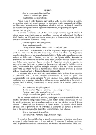 LINHAS
           Seis na primeira posição significa:
           Quando se caminha pela geada,
           o gelo sólido não estará longe.
      Assim como o poder luminoso representa a vida, o poder obscuro e sombrio
representa a morte. No outono, quando cai a primeira geada, o poder da escuridão e
do frio começa a manifestar-se. Depois dos primeiros indícios, os sinais da morte irão
se multiplicando gradualmente, segundo leis imutáveis, até que chegue o rígido
inverno com seu gelo.
       O mesmo acontece na vida. A decadência surge, ao início sugerida através de
sinais apenas perceptíveis, para em seguida se avolumar até a chegada da dissolução
final. Porém, na vida podem-se tomar precauções, se houver atenção aos primeiros
sinais de decadência, evitando-a a tempo.
          ○ Seis na segunda posição significa:
            Reto, quadrado, grande.
            Sem propósito, porém, nada permanece desfavorecido.
       O símbolo do céu é o círculo; o da terra, o quadrado. Logo o quadrangular é a
qualidade primordial da terra. Por outro lado, o movimento retilíneo ou de primeira
grandeza é também a primeira qualidade do Criativo. Todas as figuras planas têm sua
origem na linha reta e formam, por sua vez, as figuras sólidas. Quando em
matemática se estabelecem distinções entre linhas, planos e sólidos, verifica-se que
das linhas retas resultam figuras sólidas. O Receptivo orienta-se segundo as
propriedades do Criativo e as incorpora. Assim o quadrado provém da linha reta e o
cubo, do quadrado. Isso significa a simples devoção às leis do Criativo, sem nada
acrescentar ou retirar. Por isso o Receptivo não requer nenhum propósito e nenhum
esforço especial, e tudo se desenrola da maneira adequada.
       A natureza cria os seres sem erro, mostrando-se assim retilínea. Ela é tranqüila
e silenciosa, essa é a sua condição quadrangular. A todos dá apoio com
equanimidade, essa é a sua grandeza. Por isso ela atinge o que é justo para todos, sem
artifícios, sem propósitos particulares. O homem atinge a culminância da sabedoria
quando todas as suas ações tornam-se tão auto-evidentes em si mesmas quanto as da
natureza.
              Seis na terceira posição significa:
              Linhas ocultas. Alguém é capaz de permanecer perseverante.
              Se acaso você está a serviço de um rei,
              não procure trabalhos, porém leve à conclusão.
       Se um homem está livre de vaidade, será capaz de ocultar suas habilidades de
modo a não atrair a atenção cedo demais. Assim poderá atingir a maturidade em paz.
Se as circunstâncias o exigirem, ele poderá entrar na vida pública, porém de forma
discreta. O sábio deixa de bom grado a fama a outros. Ele procura liberar forças
eficazes, sem se preocupar em ter atribuído a si os méritos do trabalho já realizado,
isto é, ele completa suas obras de modo a serem frutíferas para o futuro.
           Seis na quarta posição significa:
           Saco amarrado. Nenhuma culpa. Nenhum elogio.

      O princípio da escuridão abre-se quando em movimento e fecha-se quando em
repouso. A mais rigorosa reserva é aqui indicada. O momento é perigoso; qualquer
sinal de proeminência levará à animosidade por parte de adversários mais fortes caso

                                                                                    35
 