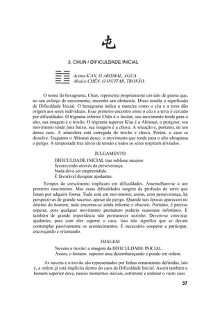 3. CHUN / DIFICULDADE INICIAL

                     Acima K'AN, O ABISMAL, ÁGUA.
                     Abaixo CHÊN, O INCITAR, TROVÃO.


       O nome do hexagrama, Chun, representa propriamente um talo de grama que,
no seu esforço de crescimento, encontra um obstáculo. Disso resulta o significado
de Dificuldade Inicial. O hexagrama indica a maneira como o céu e a terra dão
origem aos seres individuais. Esse primeiro encontro entre o céu e a terra é cercado
por dificuldades. O trigrama inferior Chên é o Incitar, seu movimento tende para o
alto, sua imagem é o trovão. O trigrama superior K'an é o Abismai, o perigoso; seu
movimento tende para baixo, sua imagem é a chuva. A situação é, portanto, de um
denso caos. A atmosfera está carregada de trovão e chuva. Porém, o caos se
dissolve. Enquanto o Abismai desce, o movimento que tende para o alto ultrapassa
o perigo. A tempestade traz alívio de tensão e todos os seres respiram aliviados.

                                JULGAMENTO
           DIFICULDADE INICIAL traz sublime sucesso
           favorecendo através da perseverança.
           Nada deve ser empreendido.
           É favorável designar ajudantes.
      Tempos de crescimento implicam em dificuldades. Assemelham-se a um
primeiro nascimento. Mas essas dificuldades surgem da profusão de seres que
lutam por adquirir forma. Tudo está em movimento; assim, com perseverança, há
perspectivas de grande sucesso, apesar do perigo. Quando tais épocas aparecem no
destino do homem, tudo encontra-se ainda informe e obscuro. Portanto, é preciso
esperar, pois qualquer movimento prematuro poderia ocasionar infortúnio. É
também de grande importância não permanecer sozinho. Devem-se convocar
ajudantes, para com eles superar o caos. Isso não significa que se devam
contemplar passivamente os acontecimentos. É necessário cooperar e participar,
encorajando e orientando.

                                   IMAGEM
            Nuvens e trovão: a imagem da DIFICULDADE INICIAL.
            Assim, o homem superior atua desembaraçando e pondo em ordem.
      As nuvens e o trovão são representados por linhas ornamentais definidas, isto
é, a ordem já está implícita dentro do caos da Dificuldade Inicial. Assim também o
homem superior deve, nesses momentos iniciais, estruturar e ordenar o vasto caos

                                                                                37
 