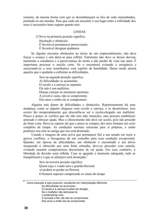 reinante, da mesma forma com que se desembaraçam os fios de seda emaranhados,
juntando-os em meadas. Para que cada um encontre o seu lugar entre a infinidade dos
seres é necessário tanto separar quanto unir.

                                            LINHAS
           ○ Nove na primeira posição significa:
              Hesitação e obstáculo.
              É favorável permanecer perseverante.
              É favorável designar ajudantes.
      Se alguém encontra obstáculos ao início de um empreendimento, não deve
forçar o avanço e sim deter-se para refletir. Entretanto não deve se deixar desviar,
mantendo a constância e a perseverança de modo a não perder de vista sua meta. É
importante procurar o auxílio certo. Só o encontrará evitando a arrogância e
associando-se a seus semelhantes com espírito de humildade. Desse modo atrairá
aqueles que o ajudarão a enfrentar as dificuldades.
              Seis na segunda posição significa:
              As dificuldades se acumulam.
              O cavalo e a carroça se separam.
              Ele não é um malfeitor.
              Deseja cortejar no momento oportuno.
              A jovem é casta, não se compromete.
              Dez anos e então ela se compromete.
      Alguém está diante de dificuldades e obstáculos. Repentinamente há uma
mudança, como se alguém chegasse com cavalo e carroça, e os desatrelasse. Isso
ocorre tão inesperadamente que desconfia-se ser o recém-chegado um malfeitor.
Pouco a pouco se verifica que ele não tem más intenções, mas procura estabelecer
amizade e oferecer ajuda. Mas o oferecimento não deve ser aceito, pois não procede
da fonte certa. Deve-se esperar até que o prazo se cumpra; dez anos formam um ciclo
completo de tempo. As condições normais retornam para si próprias, e então
podemos nos unir ao amigo que nos está destinado.
      Usando a imagem de uma noiva que permanece fiel a seu amado em meio a
graves conflitos, o hexagrama dá um conselho para essa condição excepcional.
Quando, em épocas de dificuldades, um obstáculo é encontrado e um alívio
inesperado é oferecido por uma fonte estranha, deve-se proceder com cautela,
evitando assumir compromissos decorrentes de tal ajuda. Em caso contrário, a
liberdade de decisão seria tolhida. Caso se aguarde o momento adequado, tudo se
tranqüilizará e o que se almejava será alcançado.7
              Seis na terceira posição significa:
              Quem caça o veado sem o guarda-florestal
              só poderá se perder na floresta.
              O homem superior compreende os sinais do tempo

7
    Outra tradução é aqui possível, resultando em interpretação diferente:
                As dificuldades se acumulam.
                O cavalo e a carroça mudam de direção.
                Se o malfeitor não estivesse lá,
                o pretendente viria.
                A donzela é fiel, ela não se compromete.
                Dez anos e então ela se compromete.

38
 