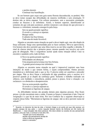 e prefere desistir.
           Continuar traz humilhação.
      Se um homem quer caçar sem guia numa floresta desconhecida, se perderá. Não
se deve tentar escapar das dificuldades de maneira irrefletida e sem orientação. O
destino não se deixa enganar. Um esforço prematuro, sem a necessária orientação,
conduz ao fracasso e ao infortúnio. Assim, o homem superior, identificando as
sementes do que está para acontecer, prefere renunciar a um desejo do que provocar o
fracasso e o infortúnio, tentando consegui-lo pela força.
            Seis na quarta posição significa:
            O cavalo e a carroça se separam.
            Busque união.
            Ir adiante traz boa fortuna.
            Tudo atua de modo favorável.
      Alguém se encontra numa situação na qual o dever impõe agir, mas não dispõe de
força suficiente. Surge uma oportunidade para se fazer contatos. Deve-se aproveitá-la.
Um homem não deve permitir que uma falsa reserva ou um falso orgulho o detenha. É
sinal de clareza interior dar o primeiro passo, mesmo quando isso envolve um certo
grau de abnegação. Não é vergonhoso aceitar ajuda numa situação difícil. Caso se
encontre o ajudante certo, tudo irá bem.
         ○ Nove na quinta posição significa:
            Dificuldades em abençoar.
            Uma pequena perseverança traz boa fortuna.
            A grande perseverança traz infortúnio.
      Alguém se encontra numa situação na qual é impossível exprimir suas boas
intenções de modo a que tomem forma, e sejam compreendidas. Outras pessoas
interpõem-se e deformam tudo o que se fez. E preciso então ser cauteloso e proceder
por etapas. Não se deve forçar a realização de algo grandioso, pois o sucesso só é
possível quando já se dispõe da confiança geral. Somente o trabalho realizado em
silêncio, com lealdade e consciência, poderá, pouco a pouco, levar a situação a se
esclarecer e os obstáculos a desaparecerem.
            Seis na sexta posição significa:
            O cavalo e a carroça separam-se.
            Derramam-se lágrimas de sangue.
      As dificuldades iniciais são pesadas demais para algumas pessoas. Elas ficam
presas e já não encontram mais a saída. Cruzam os braços e renunciam à luta. Uma tal
resignação é o que há de mais triste. Por isso Confúcio faz a seguinte observação a
respeito dessa linha: "Derramam-se lágrimas de sangue: não se deve persistir numa tal
atitude".8

8
   Quando, no decorrer da luta da vida, o homem chega a um ponto em que não avança, um
suspiro escapa de seu peito — como naquele famoso trecho da Sinfonia em Dó menor de
Beethoven, — essa situação não deve perdurar. Ele deve atrelar os cavalos de seu pensamento
positivo, uma vez mais, e conduzir a luta até o fim.
             "Aquele que nunca descansa,
             aquele cujo pensamento almeja de
             corpo e alma ao impossível,
             esse é o vencedor."

                                                                                       39
 