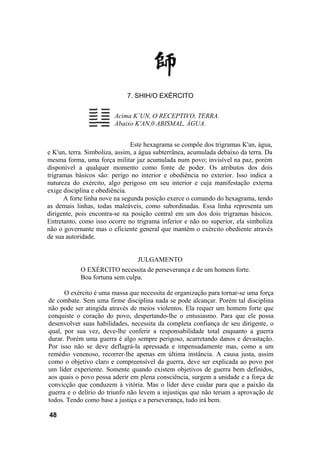 7. SHIH/O EXÉRCITO


                        Acima K’UN, O RECEPTIVO, TERRA.
                        Abaixo K'AN,0 ABISMAL, ÁGUA.


                               Este hexagrama se compõe dos trigramas K'an, água,
e K'un, terra. Simboliza, assim, a água subterrânea, acumulada debaixo da terra. Da
mesma forma, uma força militar jaz acumulada num povo; invisível na paz, porém
disponível a qualquer momento como fonte de poder. Os atributos dos dois
trigramas básicos são: perigo no interior e obediência no exterior. Isso indica a
natureza do exército, algo perigoso em seu interior e cuja manifestação externa
exige disciplina e obediência.
      A forte linha nove na segunda posição exerce o comando do hexagrama, tendo
as demais linhas, todas maleáveis, como subordinadas. Essa linha representa um
dirigente, pois encontra-se na posição central em um dos dois trigramas básicos.
Entretanto, como isso ocorre no trigrama inferior e não no superior, ela simboliza
não o governante mas o eficiente general que mantém o exército obediente através
de sua autoridade.


                                 JULGAMENTO
            O EXÉRCITO necessita de perseverança e de um homem forte.
            Boa fortuna sem culpa.

      O exército é uma massa que necessita de organização para tornar-se uma força
de combate. Sem uma firme disciplina nada se pode alcançar. Porém tal disciplina
não pode ser atingida através de meios violentos. Ela requer um homem forte que
conquiste o coração do povo, despertando-lhe o entusiasmo. Para que ele possa
desenvolver suas habilidades, necessita da completa confiança de seu dirigente, o
qual, por sua vez, deve-lhe conferir a responsabilidade total enquanto a guerra
durar. Porém uma guerra é algo sempre perigoso, acarretando danos e devastação.
Por isso não se deve deflagrá-la apressada e impensadamente mas, como a um
remédio venenoso, recorrer-lhe apenas em última instância. A causa justa, assim
como o objetivo claro e compreensível da guerra, deve ser explicada ao povo por
um líder experiente. Somente quando existem objetivos de guerra bem definidos,
aos quais o povo possa aderir em plena consciência, surgem a unidade e a força de
convicção que conduzem à vitória. Mas o líder deve cuidar para que a paixão da
guerra e o delírio do triunfo não levem a injustiças que não teriam a aprovação de
todos. Tendo como base a justiça e a perseverança, tudo irá bem.

48
 