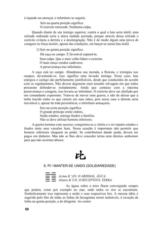 (viajando na carroça), o infortúnio se seguirá.
            Seis na quarta posição significa:
            O exército retrocede. Nenhuma culpa.
      Quando diante de um inimigo superior, contra o qual a luta seria inútil, uma
retirada ordenada seria a única medida acertada, porque através dessa retirada o
exército evitaria a derrota e a desintegração. Não é de modo algum uma prova de
coragem ou força insistir, apesar das condições, em lançar-se numa luta inútil.
         ○ Seis na quinta posição significa:
           Há caça no campo. É favorável capturá-la.
           Sem culpa. Que o mais velho lidere o exército.
           O mais moço conduz cadáveres.
           A perseverança traz infortúnio.
      A caça está no campo. Abandonou sua morada, a floresta, e irrompeu nos
campos, devastando-os. Isso significa uma invasão inimiga. Neste caso, luta
enérgica e castigo são perfeitamente justificáveis, desde que conduzidos de acordo
com os regulamentos. Não devem degenerar num tumulto selvagem em que todos
procuram defender-se isoladamente. Ainda que contasse com a máxima
perseverança e coragem, isso levaria ao infortúnio. O exército deve ser chefiado por
um comandante experiente. Trata-se de mover uma guerra, e não de deixar que a
turba trucide todos os que caírem em suas mãos, pois nesse caso a derrota seria
inevitável e, apesar de toda persistência, o infortúnio ameaçaria.
            Seis na sexta posição significa:
            O grande príncipe emite ordens,
            funda estados, outorga feudos a famílias.
            Não se deve utilizar homens inferiores.
      A guerra termina com sucesso; conquistou-se a vitória e o rei reparte estados e
feudos entre seus vassalos leais. Nessa ocasião é importante não permitir que
homens inferiores cheguem ao poder. Se contribuíram dando ajuda, devem ser
pagos em dinheiro. Mas não se lhes deve conceder terras nem direitos senhoriais
para que não ocorram abusos.




              8. PI / MANTER-SE UNIDO (SOLIDARIEDADE)


                          Acima K 'AN, O ABISMAL, ÁGUA.
                          Abaixo K’UN, O RECEPTIVO, TERRA.
                               As águas sobre a terra fluem convergindo sempre
que podem, como por exemplo no mar, onde todos os rios se encontram.
Simbolicamente isso representa a união e suas respectivas leis. A mesma idéia é
sugerida pelo fato de todas as linhas do hexagrama serem maleáveis, à exceção da
linha na quinta posição, a do dirigente. Ao centro

50
 