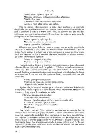 LINHAS
            Seis na primeira posição significa:
            Mantenha-se solidário a ele com sinceridade e lealdade.
            Não há culpa nisso.
            A verdade é como um cântaro de barro cheio.
            Assim, ao final, a boa fortuna vem de fora.
       Para se formar relacionamentos a única base acertada é a completa
sinceridade. Essa atitude representada pela imagem de um cântaro de barro cheio, no
qual o conteúdo é tudo e a forma vazia nada, se expressa não em palavras
inteligentes, mas através da força interior. E essa força é tão poderosa que é capaz de
atrair para si a boa fortuna do exterior.
           Seis na segunda posição significa:
           Mantenha-se unido a ele interiormente.
           A perseverança traz boa fortuna.
      O homem que atende de forma correta e perseverante aos apelos que vêm do
alto e que o exortam à ação, torna seus relacionamentos interiorizados e não se
perde. Porém, quando o homem liga-se aos outros com a atitude servil de quem
ambiciona ascender, perde a si mesmo e não segue o caminho do homem superior,
que jamais abandona sua dignidade.
            Seis na terceira posição significa:
            Você une-se às pessoas erradas.
      Freqüentemente o homem se encontra entre pessoas com as quais não possui
afinidade. Ele não deve se deixar levar, pela força do hábito, a uma falsa intimidade.
Talvez seja desnecessário acrescentar que isso seria nefasto. A única atitude
acertada diante de tais pessoas é manter uma sociabilidade sem intimidade. Só assim
nos manteremos livres para um relacionamento futuro com aqueles que nos são
semelhantes.
            Seis na quarta posição significa:
            Mantenha-se unido a ele também exteriormente.
            A perseverança traz boa fortuna.
      Aqui as relações com um homem que é o centro da união estão firmemente
estabelecidas. Assim se pode e se deve mostrar adesão abertamente. Mas deve-se
permanecer firme sem se deixar desviar por nada.
         ○ Nove na quinta posição significa:
            Manifestação de solidariedade.
            Durante a caçada o rei usa batedores somente em três lados
            e renuncia à caça que foge pela frente.
            Os cidadãos não precisam ser advertidos.
            Boa fortuna.
       Nas caçadas reais da China antiga era costume que os animais fossem
cercados pelos batedores por apenas três lados. O animal cercado tinha então uma
chance de escapar pelo quarto lado. Caso não fugisse por esse rumo mantido livre,
teria de passar por uma porta atrás da qual encontrava-se o rei, pronto para atirar. Só
eram alvejados os animais que passavam por ali. Deixava-se escapar os animais que
fugiam pela frente. Este costume correspondia à atitude própria a um rei de não
converter a caçada numa carnificina, porém só abater os animais que, por assim
dizer, se expunham livremente.

 52
 
