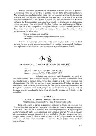 Aqui se indica um governante ou um homem influente que atrai as pessoas.
Aqueles que vêm a ele são aceitos; os que não vêm, ele deixa que sigam seus rumos.
Não convida nem adula ninguém; todos vêm por iniciativa própria. Desta maneira
forma-se uma dependência voluntária por parte dos que a ele se unem. As pessoas
não precisam reprimir-se, mas podem expressar suas opiniões abertamente. Medidas
policiais são desnecessárias; todos, por livre iniciativa, mostram-se devotados para
com o governante. Esse princípio de liberdade é válido para a vida em geral. Não se
deve implorar o favor das pessoas. Se alguém desenvolve em si mesmo a pureza e a
força necessárias para ser um centro de união, os homens que lhe são destinados
aproximam-se por si mesmos.
            Seis na sexta posição significa:
            Ele não encontra uma cabeça para manter-se unido.
            Infortúnio.
      A cabeça é o princípio. Sem um começo acertado, não pode haver um final
correto. Se uma pessoa perde o momento próprio à união, e amedrontada hesita em
aderir plena e verdadeiramente, lamentará seu erro quando for tarde demais.




        9. HSIAO CH'U / O PODER DE DOMAR DO PEQUENO

                       Acima SUN, A SUAVIDADE, VENTO.
                       Abaixo CH’IEN, O CRIATIVO, CÉU.
                           O hexagrama significa o poder do pequeno, do sombrio,
que retém, amansa, freia. Na quarta posição, o lugar do ministro, há uma linha fraca
que limita todas as demais linhas fortes. Sua imagem é a do vento soprando nas
alturas do céu. Ele retém as nuvens, o sopro ascendente do Criativo, para que se
condensem. Mas ainda não é suficientemente forte para transformá-las em chuva. O
hexagrama apresenta uma configuração de circunstâncias na qual o forte é
temporariamente contido pelo fraco. Uma tal situação só pode ter êxito através da
suavidade.

                               JULGAMENTO
           O PODER DE DOMAR DO PEQUENO tem sucesso.
           Nuvens densas, nenhuma chuva vinda de nossa região oeste.
      Esse simbolismo se refere às condições vigentes na China na época do Rei
Wen. Oriundo do oeste, ele encontrava-se então no leste, na corte do poderoso tirano
Chou Hsin. Ainda não era o momento para atuar em grande escala. Ele podia apenas
conter o tirano, até certo ponto, através de uma persuasão amável. Por isso, a imagem
de numerosas nuvens que prometem à terra umidade e bênçãos, sem que, por hora,
chegue a haver chuva. A situação não é desfavorável. Há perspectivas de um sucesso
final. Mas existem ainda obstáculos no caminho. Só se podem tomar medidas
preparatórias.

                                                                                 53
 
