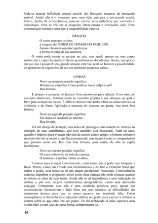 Pode-se exercer influência apenas através dos limitados recursos de persuasão
amável. Ainda não é o momento para uma ação enérgica e em grande escala.
Porém, dentro de certos limites, pode-se exercer uma influência que contenha e
domestique. Para se realizar o propósito intencionado é necessário uma firme
determinação interna e uma suave adaptabilidade externa.

                                     IMAGEM
            O vento percorre os céus:
            a imagem do PODER DE DOMAR DO PEQUENO.
            Assim o homem superior aperfeiçoa
            a forma externa de sua natureza.
      O vento pode reunir as nuvens no céu, mas sendo apenas ar, sem corpo
sólido, não é capaz de produzir efeitos grandiosos ou duradouros. Assim, em épocas
em que não é possível uma grande atuação exterior, resta ao homem a possibilidade
de aprimorar as expressões de seu ser mediante pequenas coisas.

                                    LINHAS
            Nove na primeira posição significa:
            Retorno ao caminho. Como poderia haver culpa nisso?
            Boa fortuna.
       É próprio à natureza do homem forte pressionar para adiante. Com isso, ele
encontra obstáculos. Retorna então ao caminho próprio à sua situação no qual é
livre para avançar ou recuar. É sábio e razoável não tentar obter as coisas através da
violência e da força. Aplicado à natureza do assunto em pauta, isso trará boa
fortuna.
             Nove na segunda posição significa:
             Ele deixa-se conduzir ao retorno.
             Boa fortuna.
      Há um desejo de avançar, mas antes de prosseguir um homem vê, através do
exemplo de seus semelhantes, que esse caminho está bloqueado. Num tal caso,
quando o impulso para avançar não está de acordo com o tempo, o homem sensato e
resoluto não irá se expor a um fracasso pessoal, mas recuará com os companheiros
que pensam como ele. Isso traz boa fortuna, pois assim ele não se expõe
inutilmente.
            Nove na terceira posição significa:
            Os raios soltam-se da roda da carroça.
            O homem e a mulher viram os olhos.
       Tenta-se aqui avançar violentamente, conscientes que o poder que bloqueia é
fraco. Porém, como em virtude das circunstâncias é de fato o elemento fraco que
detém o poder, essa tentativa de um ataque precipitado fracassará. Circunstâncias
externas impedem o progresso, assim como uma carroça não pode avançar quando
se soltam os raios de suas rodas. Ainda não se dá importância a essa indicação do
destino e por isso surgem controvérsias desagradáveis, como uma discussão
conjugai. Certamente essa não é uma condição propícia, pois, apesar das
circunstâncias favorecerem o lado fraco em seus intentos, as dificuldades são
numerosas demais para que se possa garantir um resultado feliz. Como
conseqüência, o elemento forte não pode utilizar seu poder para exercer a influência
correta sobre os que estão em seu poder. Ele foi rechaçado lá onde esperava uma
vitória fácil e com isso, de certa forma, comprometeu-se.

54
 