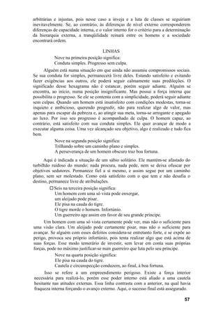arbitrárias e injustas, pois nesse caso a inveja e a luta de classes se seguiriam
inevitavelmente. Se, ao contrário, às diferenças de nível externo corresponderem
diferenças de capacidade interna, e o valor interno for o critério para a determinação
da hierarquia externa, a tranqüilidade reinará entre os homens e a sociedade
encontrará ordem.

                                   LINHAS
           Nove na primeira posição significa:
           Conduta simples. Progresso sem culpa.
      Alguém está numa situação em que ainda não assumiu compromissos sociais.
Se sua conduta for simples, permanecerá livre deles. Estando satisfeito e evitando
fazer exigências aos outros, ele poderá seguir calmamente suas predileções. O
significado desse hexagrama não é estancar, porém seguir adiante. Alguém se
encontra, ao início, numa posição insignificante. Mas possui a força interna que
possibilita o progresso. Se ele se contenta com a simplicidade, poderá seguir adiante
sem culpas. Quando um homem está insatisfeito com condições modestas, torna-se
inquieto e ambicioso, querendo progredir, não para realizar algo de valor, mas
apenas para escapar da pobreza e, ao atingir sua meta, torna-se arrogante e apegado
ao luxo. Por isso seu progresso é acompanhado de culpa. O homem capaz, ao
contrário, está satisfeito com sua conduta simples. Ele quer avançar de modo a
executar alguma coisa. Uma vez alcançado seu objetivo, algo é realizado e tudo fica
bem.
             Nove na segunda posição significa:
             Trilhando sobre um caminho plano e simples.
             A perseverança de um homem obscuro traz boa fortuna.
      Aqui é indicada a situação de um sábio solitário. Ele mantém-se afastado do
turbilhão ruidoso do mundo; nada procura, nada pede, nem se deixa ofuscar por
objetivos sedutores. Permanece fiel a si mesmo, e assim segue por um caminho
plano, sem ser molestado. Como está satisfeito com o que tem e não desafia o
destino, permanece livre de atribulações.
            Seis na terceira posição significa:
            Um homem com uma só vista pode enxergar,
            um aleijado pode pisar.
            Ele pisa na cauda do tigre.
            O tigre morde o homem. Infortúnio.
            Um guerreiro age assim em favor de seu grande príncipe.
     Um homem com uma só vista certamente pode ver, mas não o suficiente para
uma visão clara. Um aleijado pode certamente pisar, mas não o suficiente para
avançar. Se alguém com esses defeitos considera-se entretanto forte, e se expõe ao
perigo, provoca seu próprio infortúnio, pois tenta realizar algo que está acima de
suas forças. Esse modo temerário de investir, sem levar em conta suas próprias
forças, pode no máximo justificar-se num guerreiro que luta pelo seu príncipe.
           Nove na quarta posição significa:
           Ele pisa na cauda do tigre.
           Cautela e circunspecção conduzem, ao final, à boa fortuna.
      Isso se refere a um empreendimento perigoso. Existe a força interior
necessária para realizá-lo, porém esse poder interno está aliado a uma cautela
hesitante nas atitudes externas. Essa linha contrasta com a anterior, na qual havia
fraqueza interna forçando o avanço externo. Aqui, o sucesso final está assegurado.

                                                                                  57
 