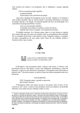 Esse consiste em realizar o seu propósito, isto é, ultrapassar o perigo seguindo
adiante.
         ○ Nove na quinta posição significa:
           Conduta decidida.
           Perseverança com consciência do perigo.
     Aqui está o dirigente do hexagrama como um todo. Alguém se vê forçado a
uma conduta decidida. Mas ao mesmo tempo é necessário permanecer consciente
do perigo inerente a tal atitude, em especial quando ela deve ser prolongada. Só a
consciência do perigo possibilita o sucesso.
            Nove na sexta posição significa:
            Contemple sua conduta e examine os sinais favoráveis.
            Quando tudo estiver completo, virá suprema boa fortuna.
      O trabalho terminou. Se o homem quiser saber se a boa fortuna se seguirá,
deve então olhar para trás, para sua conduta e para as conseqüências dela advindas.
Se os resultados forem bons, a boa fortuna é certa. Ninguém conhece a si próprio.
Só pelas conseqüências de suas ações, pelos frutos de seu trabalho, poderá o
homem avaliar o que o espera.




                                       11.T'AI / PAZ


                          Acima K’UN, O RECEPTIVO, TERRA.
                          Abaixo CH'IEN, O CRIATIVO, CÉU.


     O Receptivo, cujo movimento tende a descer, está acima; o Criativo, cujo
movimento eleva-se, está abaixo. Assim, suas influências encontram-se, estão em
harmonia, e todos os seres florescem e prosperam. O hexagrama está relacionado ao
primeiro mês14 (fevereiro-março), no qual as forças da natureza preparam uma nova
primavera.

                                      JULGAMENTO
             PAZ. O pequeno parte, o grande se aproxima.
             Boa fortuna. Sucesso.
     O hexagrama indica uma época em que o céu parece estar na terra. O céu
colocou-se sob a terra, e assim os dois princípios unem seus poderes em profunda
harmonia. Essa união traz paz e bênção a todos os seres.

14
    Sendo o calendário chinês lunar, o Ano Novo é data móvel, situando-se, em geral, em fins
de janeiro ou começo de fevereiro. Assim, o primeiro mês seria fevereiro-março. A associação
à primavera refere-se ao fato de ela ocorrer ao final do período do primeiro mês, no hemisfério
norte. Sempre que os meses são mencionados, em relação com os hexagramas, é necessário
considerar que o texto visa a ressaltar, com isso, o simbolismo de uma das quatro estações.
Quando, portanto, o hexagrama é aplicado ao hemisfério sul, deve-se prescindir da referência
ao mês e considerar-se apenas a simbologia da estação aludida pelo texto. (Nota da tradução
brasileira.)


58
 