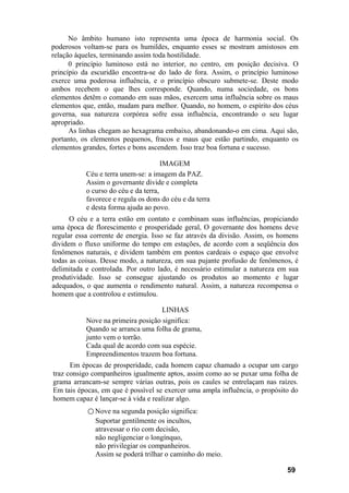 No âmbito humano isto representa uma época de harmonia social. Os
poderosos voltam-se para os humildes, enquanto esses se mostram amistosos em
relação àqueles, terminando assim toda hostilidade.
      0 princípio luminoso está no interior, no centro, em posição decisiva. O
princípio da escuridão encontra-se do lado de fora. Assim, o princípio luminoso
exerce uma poderosa influência, e o princípio obscuro submete-se. Deste modo
ambos recebem o que lhes corresponde. Quando, numa sociedade, os bons
elementos detêm o comando em suas mãos, exercem uma influência sobre os maus
elementos que, então, mudam para melhor. Quando, no homem, o espírito dos céus
governa, sua natureza corpórea sofre essa influência, encontrando o seu lugar
apropriado.
      As linhas chegam ao hexagrama embaixo, abandonando-o em cima. Aqui são,
portanto, os elementos pequenos, fracos e maus que estão partindo, enquanto os
elementos grandes, fortes e bons ascendem. Isso traz boa fortuna e sucesso.

                                      IMAGEM
           Céu e terra unem-se: a imagem da PAZ.
           Assim o governante divide e completa
           o curso do céu e da terra,
           favorece e regula os dons do céu e da terra
           e desta forma ajuda ao povo.
      O céu e a terra estão em contato e combinam suas influências, propiciando
uma época de florescimento e prosperidade geral, O governante dos homens deve
regular essa corrente de energia. Isso se faz através da divisão. Assim, os homens
dividem o fluxo uniforme do tempo em estações, de acordo com a seqüência dos
fenômenos naturais, e dividem também em pontos cardeais o espaço que envolve
todas as coisas. Desse modo, a natureza, em sua pujante profusão de fenômenos, é
delimitada e controlada. Por outro lado, é necessário estimular a natureza em sua
produtividade. Isso se consegue ajustando os produtos ao momento e lugar
adequados, o que aumenta o rendimento natural. Assim, a natureza recompensa o
homem que a controlou e estimulou.

                                    LINHAS
           Nove na primeira posição significa:
           Quando se arranca uma folha de grama,
           junto vem o torrão.
           Cada qual de acordo com sua espécie.
           Empreendimentos trazem boa fortuna.
      Em épocas de prosperidade, cada homem capaz chamado a ocupar um cargo
traz consigo companheiros igualmente aptos, assim como ao se puxar uma folha de
grama arrancam-se sempre várias outras, pois os caules se entrelaçam nas raízes.
Em tais épocas, em que é possível se exercer uma ampla influência, o propósito do
homem capaz é lançar-se à vida e realizar algo.
           ○ Nove na segunda posição significa:
              Suportar gentilmente os incultos,
              atravessar o rio com decisão,
              não negligenciar o longínquo,
              não privilegiar os companheiros.
              Assim se poderá trilhar o caminho do meio.

                                                                              59
 