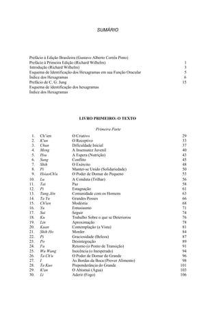SUMÁRIO




Prefácio à Edição Brasileira (Gustavo Alberto Corrêa Pinto)
Prefácio à Primeira Edição (Richard Wilhelm)                      1
Introdução (Richard Wilhelm)                                      3
Esquema de Identificação dos Hexagramas em sua Função Oracular    5
Índice dos Hexagramas                                             6
Prefácio de C. G. Jung                                           15
Esquema de identificação dos hexagramas
Índice dos Hexagramas
Capa




                           LIVRO PRIMEIRO: O TEXTO

                                    Primeira Parte
 1.   Ch’ien           O Criativo                                 29
 2.   K'un             O Receptivo                                33
 3.   Chun             Dificuldade Inicial                        37
 4.   Meng             A Insensatez Juvenil                       40
 5.   Hsu              A Espera (Nutrição)                        43
 6.   Sung             Conflito                                   45
 7.   Shih             O Exército                                 48
 8.   Pi               Manter-se Unido (Solidariedade)            50
 9.   HsiaoCh'u        O Poder de Domar do Pequeno                53
10.   Lu               A Conduta (Trilhar)                        56
11.   Tai              Paz                                        58
12.   Pi               Estagnação                                 61
13.   Tung Jên         Comunidade com os Homens                   63
14.   Ta Yu            Grandes Posses                             66
15.   Ch'ien           Modéstia                                   68
16.   Yu               Entusiasmo                                 71
17.   Sui              Seguir                                     74
18.   Ku               Trabalho Sobre o que se Deteriorou         76
19.   Lin              Aproximação                                78
20.   Kuan             Contemplação (a Vista)                     81
21.   Shih Ho          Morder                                     84
22.   Pi               Graciosidade (Beleza)                      87
23.   Po               Desintegração                              89
24.   Fu               Retorno (o Ponto de Transição)             91
25.   Wu Wang          Inocência (o Inesperado)                   94
26.   Ta Ch'u          O Poder de Domar do Grande                 96
27.   I                As Bordas da Boca (Prover Alimento)        98
28.   Ta Kuo           Preponderância do Grande                  101
29.   K'an             O Abismai (Água)                          103
30.   Li               Aderir (Fogo)                             106
 