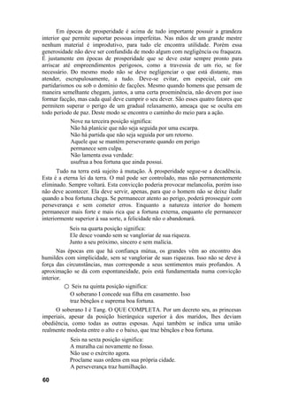 Em épocas de prosperidade é acima de tudo importante possuir a grandeza
interior que permite suportar pessoas imperfeitas. Nas mãos de um grande mestre
nenhum material é improdutivo, para tudo ele encontra utilidade. Porém essa
generosidade não deve ser confundida de modo algum com negligência ou fraqueza.
É justamente em épocas de prosperidade que se deve estar sempre pronto para
arriscar até empreendimentos perigosos, como a travessia de um rio, se for
necessário. Do mesmo modo não se deve negligenciar o que está distante, mas
atender, escrupulosamente, a tudo. Deve-se evitar, em especial, cair em
partidarismos ou sob o domínio de facções. Mesmo quando homens que pensam de
maneira semelhante chegam, juntos, a uma certa proeminência, não devem por isso
formar facção, mas cada qual deve cumprir o seu dever. São esses quatro fatores que
permitem superar o perigo de um gradual relaxamento, ameaça que se oculta em
todo período de paz. Deste modo se encontra o caminho do meio para a ação.
            Nove na terceira posição significa:
            Não há planície que não seja seguida por uma escarpa.
            Não há partida que não seja seguida por um retorno.
            Aquele que se mantém perseverante quando em perigo
            permanece sem culpa.
            Não lamenta essa verdade:
            usufrua a boa fortuna que ainda possui.
       Tudo na terra está sujeito à mutação. À prosperidade segue-se a decadência.
Esta é a eterna lei da terra. O mal pode ser controlado, mas não permanentemente
eliminado. Sempre voltará. Esta convicção poderia provocar melancolia, porém isso
não deve acontecer. Ela deve servir, apenas, para que o homem não se deixe iludir
quando a boa fortuna chega. Se permanecer atento ao perigo, poderá prosseguir com
perseverança e sem cometer erros. Enquanto a natureza interior do homem
permanecer mais forte e mais rica que a fortuna externa, enquanto ele permanecer
interiormente superior à sua sorte, a felicidade não o abandonará.
           Seis na quarta posição significa:
           Ele desce voando sem se vangloriar de sua riqueza.
           Junto a seu próximo, sincero e sem malícia.
       Nas épocas em que há confiança mútua, os grandes vêm ao encontro dos
humildes com simplicidade, sem se vangloriar de suas riquezas. Isso não se deve à
força das circunstâncias, mas corresponde a seus sentimentos mais profundos. A
aproximação se dá com espontaneidade, pois está fundamentada numa convicção
interior.
          ○ Seis na quinta posição significa:
            O soberano I concede sua filha em casamento. Isso
            traz bênçãos e suprema boa fortuna.
     O soberano I é Tang. O QUE COMPLETA. Por um decreto seu, as princesas
imperiais, apesar da posição hierárquica superior à dos maridos, lhes deviam
obediência, como todas as outras esposas. Aqui também se indica uma união
realmente modesta entre o alto e o baixo, que traz bênçãos e boa fortuna.
           Seis na sexta posição significa:
           A muralha cai novamente no fosso.
           Não use o exército agora.
           Proclame suas ordens em sua própria cidade.
           A perseverança traz humilhação.

60
 