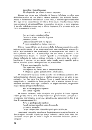 de modo a evitar dificuldades.
            Ele não permite que o honrem com recompensas.
      Quando em virtude das influências de homens inferiores prevalece uma
desconfiança mútua na vida pública, torna-se impossível uma atividade frutífera,
porque os fundamentos estão errados. Assim sendo, o homem superior sabe como
deve agir em tais circunstâncias. Ele não se deixa seduzir pelas fascinantes ofertas
para participar de atividades públicas, pois com isso iria apenas se expor ao perigo,
já que não poderia concordar com as vilezas dos outros. Ele, portanto, oculta seu
valor, retirando-se à reclusão.

                                     LINHAS
           Seis na primeira posição significa:
           Quando se arranca uma folha de grama,
           junto vem o torrão.
           Cada qual de acordo com sua espécie.
           A perseverança traz boa fortuna e sucesso.
      O texto é quase idêntico ao da primeira linha do hexagrama anterior, porém
com um sentido oposto. Lá, um homem atrai outro para o caminho de uma carreira
oficial. Aqui um homem leva outro consigo, ao aposentar-se da vida pública. Por
isso o presente texto diz: "A perseverança traz boa fortuna e sucesso" e não
"empreendimentos trazem boa fortuna". Quando as possibilidades de exercer
alguma influência são nulas, a retirada oportuna é o único meio de se evitar a
humilhação. O sucesso, em seu sentido mais elevado, estará garantido, pois o
homem, com isso, preserva a integridade de sua personalidade.
            Seis na segunda posição significa:
            Eles suportam e toleram.
            Isso significa boa fortuna para os homens inferiores.
            A estagnação ajuda o grande homem a obter sucesso.
      Os homens inferiores estão prontos a adular servilmente seus superiores. Eles
também tolerariam o homem superior se este lhes ajudasse a pôr um termo às suas
confusões. Isso lhes traria boa fortuna. Porém, o grande homem suporta com
tranqüilidade as conseqüências da estagnação e não se mistura à massa de seres
inferiores. Esse não é o seu lugar. Assumindo seu próprio sofrimento, ele garante o
sucesso de seus princípios fundamentais.
             Seis na terceira posição significa:
             Eles sentem vergonha.
       Os homens inferiores, tendo alcançado suas posições de forma ilegítima,
sentem que não estão à altura da responsabilidade que assumiram. Começam a se
envergonhar interiormente, apesar de, a princípio, não demonstrarem. Isto é um
sinal de mudança para melhor.
             Nove na quarta posição significa:
             Aquele que age segundo a ordem do mais alto
             permanece sem culpa.
             Os que compartilham de seu ideal participam das bênçãos.
       A época de estagnação aproxima-se do ponto em que uma transformação em
direção oposta ocorrerá. Aquele que deseja restaurar a ordem deve sentir uma
verdadeira vocação para tal tarefa e dispor da autoridade necessária. Quem se
arroga ser

62
 