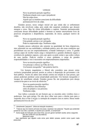 LINHAS
              Nove na primeira posição significa:
              Nenhuma relação com o que é prejudicial.
              Não há culpa nisso.
              Aquele que se mantém consciente da dificuldade
              permanecerá livre de culpa.
      Grandes posses, nesse estágio inicial em que ainda não se enfrentaram
desafios, não envolvem culpa, pois ainda não surgiram condições que dessem
margem a erros. Mas há várias dificuldades a superar. Somente permanecendo
consciente dessas dificuldades poderá o homem se manter interiormente livre de
possíveis arrogâncias e desperdícios, superando, de início, qualquer motivo de
culpa.
            Nove na segunda posição significa:
            Uma grande carroça a ser carregada.
            Pode-se empreender algo. Nenhuma culpa.
      Grandes posses subsistem não somente na quantidade de bens disponíveis,
mas sobretudo em sua mobilidade e utilidade prática, pois são essas condições que
possibilitam seu uso em empreendimentos, evitando embaraços e erros. A grande
carroça capaz de receber muita carga e transportá-la a grandes distâncias sugere a
existência de ajudantes capazes, com cujo apoio se pode contar e que estão à altura
de suas tarefas. Pode-se confiar a esses ajudantes a carga de grandes
responsabilidades e isso é necessário em empreendimentos importantes.
               Nove na terceira posição significa:
               Um príncipe o oferece ao Filho do Céu.
               Um homem mesquinho18 não poderia fazê-lo.
        Um homem magnânimo e liberal não considera suas posses como
exclusiva propriedade pessoal, porém as coloca à disposição do governante e do
bem público. Assim ele adota uma atitude correta em relação às suas posses, que
jamais poderiam perdurar como propriedade particular. Um homem mesquinho é
incapaz de semelhante atitude. Grandes posses lhe são prejudiciais pois deseja
conservá-las para si ao invés de ofertá-las.19
               Nove na quarta posição significa:
               Ele estabelece uma diferença
               entre ele próprio e seu próximo.
               Nenhuma culpa.
     Isso indica a posição de um homem que se encontra entre vizinhos ricos e
poderosos. Isso gera perigo. Ele não deve olhar nem para a direita nem para a
esquerda, deve evitar a inveja e a tentação de competir com os outros. Desse modo
permanecerá livre de erro.20

18
     Literalmente "pequeno". (Nota da tradução brasileira.)
19
    Trata-se aqui do mesmo princípio de posse, expresso nas palavras: "Aquele que pretender
conservar sua vida, a perderá, e aquele que a perder, a conservará".
20
    Outra opção de tradução para essa linha, que em geral é também aceita, seria a seguinte:
             Ele não confia em sua abundância.
             Nenhuma culpa.
   Isso significaria que alguém evita erros pois detém posses, porém como quem nada
possuísse.

                                                                                        67
 