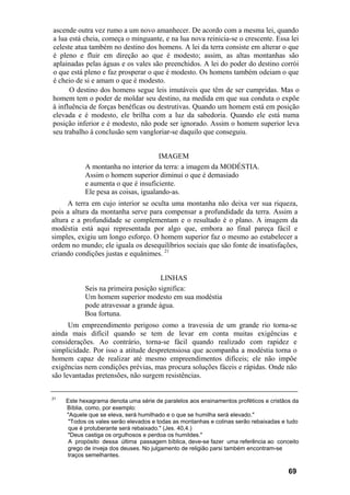 ascende outra vez rumo a um novo amanhecer. De acordo com a mesma lei, quando
a lua está cheia, começa o minguante, e na lua nova reinicia-se o crescente. Essa lei
celeste atua também no destino dos homens. A lei da terra consiste em alterar o que
é pleno e fluir em direção ao que é modesto; assim, as altas montanhas são
aplainadas pelas águas e os vales são preenchidos. A lei do poder do destino corrói
o que está pleno e faz prosperar o que é modesto. Os homens também odeiam o que
é cheio de si e amam o que é modesto.
      O destino dos homens segue leis imutáveis que têm de ser cumpridas. Mas o
homem tem o poder de moldar seu destino, na medida em que sua conduta o expõe
à influência de forças benéficas ou destrutivas. Quando um homem está em posição
elevada e é modesto, ele brilha com a luz da sabedoria. Quando ele está numa
posição inferior e é modesto, não pode ser ignorado. Assim o homem superior leva
seu trabalho à conclusão sem vangloriar-se daquilo que conseguiu.


                                      IMAGEM
            A montanha no interior da terra: a imagem da MODÉSTIA.
            Assim o homem superior diminui o que é demasiado
            e aumenta o que é insuficiente.
            Ele pesa as coisas, igualando-as.
      A terra em cujo interior se oculta uma montanha não deixa ver sua riqueza,
pois a altura da montanha serve para compensar a profundidade da terra. Assim a
altura e a profundidade se complementam e o resultado é o plano. A imagem da
modéstia está aqui representada por algo que, embora ao final pareça fácil e
simples, exigiu um longo esforço. O homem superior faz o mesmo ao estabelecer a
ordem no mundo; ele iguala os desequilíbrios sociais que são fonte de insatisfações,
criando condições justas e equânimes. 21


                                     LINHAS
           Seis na primeira posição significa:
           Um homem superior modesto em sua modéstia
           pode atravessar a grande água.
           Boa fortuna.
      Um empreendimento perigoso como a travessia de um grande rio torna-se
ainda mais difícil quando se tem de levar em conta muitas exigências e
considerações. Ao contrário, torna-se fácil quando realizado com rapidez e
simplicidade. Por isso a atitude despretensiosa que acompanha a modéstia torna o
homem capaz de realizar até mesmo empreendimentos difíceis; ele não impõe
exigências nem condições prévias, mas procura soluções fáceis e rápidas. Onde não
são levantadas pretensões, não surgem resistências.


21
     Este hexagrama denota uma série de paralelos aos ensinamentos proféticos e cristãos da
     Bíblia, como, por exemplo:
     "Aquele que se eleva, será humilhado e o que se humilha será elevado."
      "Todos os vales serão elevados e todas as montanhas e colinas serão rebaixadas e tudo
      que é protuberante será rebaixado." (Jes. 40,4.)
     "Deus castiga os orgulhosos e perdoa os humildes."
      A propósito dessa última passagem bíblica, deve-se fazer uma referência ao conceito
     grego de inveja dos deuses. No julgamento de religião parsi também encontram-se
     traços semelhantes.

                                                                                       69
 