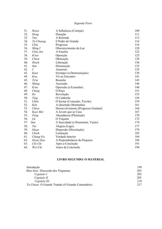 Segunda Parte

31.    Hsien          A Influência (Cortejar)               109
32.    Heng           Duração                               111
33.    Tun            A Retirada                            113
34.    Ta Chuang      0 Poder do Grande                     116
35.    Chin           Progresso                             118
36.    Ming I         Obscurecimento da Luz                 120
37.    Chia Jen       A Família                             122
38.    K'uei          Oposição                              125
39.    Chien          Obstrução                             128
40.    Hsieh          Liberação                             130
41.    Sun            Diminuição                            132
42.    I              Aumento                               135
43.    Kuai           Irromper (a Determinação)             138
44.    Kou            Vir ao Encontro                       141
45.    Ts'ui          Reunião                               143
46.    Shêng          Ascensão                              146
47.    K'un           Opressão (a Exaustão)                 148
48.    Ching          O Poço                                151
49.    Ko             Revolução                             153
50.    Ting           O Caldeirão                           156
51.    Chên           O Incitar (Comoção, Trovão)           159
52.    Kên            A Quietude (Montanha)                 161
53.    Chien          Desenvolvimento (Progresso Gradual)   164
54.    Kuei Mei       A Jovem que se Casa                   167
55.    Fêng           Abundância (Plenitude)                170
56.    Lü             O Viajante                            172
57.   Sun             A Suavidade (o Penetrante, Vento)     174
58.    Tui            Alegria (Lago)                        177
59.    Huan           Dispersão (Dissolução)                179
60.    Chieh          Limitação                             182
61.    Chung h'u      Verdade Interior                      184
62.    Hsiao Kuo      A Preponderância do Pequeno           188
63.    Chi Chi        Após a Conclusão                      191
64.    Wei Chi        Antes da Conclusão                    194



                       LIVRO SEGUNDO: O MATERIAL

 Introdução                                                  199
 Shuo Kua: Discussão dos Trigramas                           203
       Capitulo I                                            203
       Capitulo II                                           205
       Capitulo III                                          210
 Ta Chuan: O Grande Tratado (O Grande Comentário)            217
 