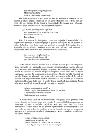 Seis na segunda posição significa:
           Modéstia manifesta.
           A perseverança traz boa fortuna.
      Os lábios exprimem o que ocupa o coração. Quando a modéstia de um
homem é tal que chega a se refletir em seu comportamento, isso se torna para ele
fonte de boa fortuna. Desta forma a possibilidade de exercer uma influência
duradoura surge naturalmente, e ninguém poderá impedi-la.

         ○ Nove na terceira posição significa:
           Um homem superior, de mérito e modesto
           leva tudo à conclusão.
           Boa fortuna.
      Este é o centro do hexagrama, onde seu segredo é desvendado. Um
significativo prestígio é alcançado graças a grandes realizações. Se um homem se
deixa deslumbrar pela fama, será logo criticado e surgirão dificuldades. Se, ao
contrário, ele permanecer modesto apesar de seus méritos, será estimado e
encontrará o apoio necessário para levar seu trabalho à conclusão.

           Seis na quarta posição significa:
           Nada que não seja favorável
           para a modéstia no movimento.

       Tudo tem sua medida própria. Até a conduta modesta pode ser exagerada.
Aqui, entretanto, ela é adequada, pois a posição entre um ajudante valoroso abaixo e
um governante bondoso acima implica em grande responsabilidade. Não se deve
abusar da confiança do homem em posição superior, assim como não se devem
esconder os méritos do homem em posição inferior. Há, sem dúvida, funcionários
que não desejam se sobressair; eles se escondem sob o aspecto literal das ordens,
recusam toda responsabilidade, aceitam remunerações sem fazerem jus e ostentam
títulos injustificáveis. Tudo isso é o oposto do que se entende por modéstia. Numa
tal posição a modéstia se manifesta pelo interesse no trabalho.

           Seis na quinta posição significa:
           Não se vanglorie de sua riqueza diante do próximo.
           É favorável atacar com violência.
           Nada que não seja propício.

      A modéstia não deve ser confundida com a indulgência fraca que tudo deixa
passar. Quando um homem ocupa uma posição de responsabilidade deve, em certos
momentos, recorrer a medidas enérgicas. Mas para isso não deve tentar
impressionar fazendo alarde de sua própria superioridade, e sim assegurar-se dos
que estão ao seu redor. As medidas a serem tomadas devem ser puramente
objetivas, sem qualquer conteúdo de ofensa pessoal. Assim, a modéstia manifesta-se
até mesmo no rigor.

            Seis na sexta posição significa:
            Modéstia que se exterioriza.
            É favorável colocar os exércitos em marcha
            para castigar a própria cidade e o próprio país.

70
 
