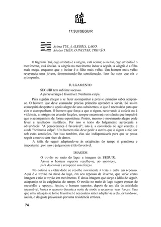 17.SUI/SEGUIR



                       Acima TUI, A ALEGRIA, LAGO.
                       Abaixo CHÊN, O INCITAR, TROVÃO.


      O trigrama Tui, cujo atributo é a alegria, está acima; o incitar, cujo atributo é o
movimento, está abaixo. A alegria no movimento induz a seguir. A alegria é a filha
mais moça, enquanto que o incitar é o filho mais velho. Um homem mais velho
reverencia uma jovem, demonstrando-lhe consideração. Isso faz com que ela o
acompanhe.

                                   JULGAMENTO
            SEGUIR tem sublime sucesso.
            A perseverança é favorável. Nenhuma culpa.
      Para alguém chegar a se fazer acompanhar é preciso primeiro saber adaptar-
se. O homem que deve comandar precisa primeiro aprender a servir. Só assim
conseguirá despertar o apoio alegre de seus subalternos, o que é necessário para que
eles o acompanhem. O homem que força a que o sigam, recorrendo à astúcia ou à
violência, a intrigas ou criando facções, sempre encontrará resistência que impedirá
que o acompanhem de forma espontânea. Porém, mesmo o movimento alegre pode
levar a resultados maléficos. Por isso o texto do Julgamento acrescenta a
advertência: "A perseverança é favorável", isto é, a constância no agir correto, e
ainda "nenhuma culpa". Um homem não deve pedir a outros que o sigam a não ser
sob estas condições. Por isso também, elas são indispensáveis para que se possa
seguir a outros sem risco de danos.
      A idéia de seguir adaptando-se às exigências do tempo é grandiosa e
importante ; por isso o julgamento é tão favorável.

                                     IMAGEM
             O trovão no meio do lago: a imagem do SEGUIR.
             Assim o homem superior recolhe-se, ao anoitecer,
             para descansar e recuperar suas forças.
      No outono a eletricidade se recolhe novamente à terra e entra em repouso.
Aqui é o trovão no meio do lago, em seu repouso de inverno, que serve como
imagem e não o trovão em movimento. É dessa imagem que surge a idéia de seguir,
adaptando-se às exigências do tempo. O trovão no meio do lago sugere épocas de
escuridão e repouso. Assim, o homem superior, depois de um dia de atividade
incansável, busca o repouso durante.a noite de modo a recuperar suas forças. Para
que uma situação se torne favorável é necessário saber adaptar-se a ela, evitando-se,
assim, o desgaste provocado por uma resistência errônea.

 74
 