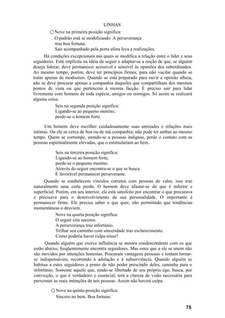 LINHAS
        ○ Nove na primeira posição significa:
           O padrão está se modificando. A perseverança
           traz boa fortuna.
           Sair acompanhado pela porta afora leva a realizações.
      Há condições excepcionais nas quais se modifica a relação entre o líder e seus
seguidores. Está implícita na idéia de seguir e adaptar-se a noção de que, se alguém
deseja liderar, deve permanecer acessível e sensível às opiniões dos subordinados.
Ao mesmo tempo, porém, deve ter princípios firmes, para não vacilar quando se
tratar apenas de modismos. Quando se está preparado para ouvir a opinião alheia,
não se deve procurar apenas a companhia daqueles que compartilham dos mesmos
pontos de vista ou que pertencem à mesma facção. É preciso sair para lidar
livremente com homens de toda espécie, amigos ou inimigos. Só assim se realizará
alguma coisa.
            Seis na segunda posição significa:
            Ligando-se ao pequeno menino,
            perde-se o homem forte.

     Um homem deve escolher cuidadosamente suas amizades e relações mais
íntimas. Ou ele se cerca de boa ou de má companhia; não pode ter ambas ao mesmo
tempo. Quem se corrompe, unindo-se a pessoas indignas, perde o contato com as
pessoas espiritualmente elevadas, que o estimulariam ao bem.

           Seis na terceira posição significa:
           Ligando-se ao homem forte,
           perde-se o pequeno menino.
           Através do seguir encontra-se o que se busca.
           É favorável permanecer perseverante.
     Quando se estabelecem vínculos corretos com pessoas de valor, isso traz
naturalmente uma certa perda. O homem deve afastar-se do que é inferior e
superficial. Porém, em seu interior, ele está satisfeito por encontrar o que procurava
e precisava para o desenvolvimento da sua personalidade. O importante é
permanecer firme. Ele precisa saber o que quer, não permitindo que tendências
momentâneas o desviem.
             Nove na quarta posição significa:
             O seguir cria sucesso.
             A perseverança traz infortúnio.
             Trilhar seu caminho com sinceridade traz esclarecimento.
             Como poderia haver culpa nisso?
      Quando alguém que exerce influência se mostra condescendente com os que
estão abaixo, freqüentemente encontra seguidores. Mas estes que a ele se unem não
são movidos por intenções honestas. Procuram vantagens pessoais e tentam tornar-
se indispensáveis, recorrendo à adulação e à subserviência. Quando alguém se
habitua a estes seguidores a ponto de não poder prescindir deles, caminha para o
infortúnio. Somente aquele que, tendo-se libertado de seu próprio ego, busca, por
convicção, o que é verdadeiro e essencial, terá a clareza de visão necessária para
perscrutar as reais intenções de tais pessoas. Assim não haverá culpa.

         ○ Nove na quinta posição significa:
            Sincero no bem. Boa fortuna.

                                                                                  75
 