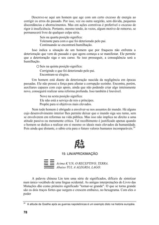 Descreve-se aqui um homem que age com um certo excesso de energia ao
corrigir os erros do passado. Por isso, vez ou outra surgirão, sem dúvida, pequenas
discordâncias e aborrecimentos. Mas em ações corretivas é preferível o excesso de
rigor à insuficiência. Portanto, mesmo tendo, às vezes, algum motivo de remorso, se
permanecerá livre de qualquer culpa séria.
             Seis na quarta posição significa:
             Tolerante para com o que foi deteriorado pelo pai.
             Continuando se encontrará humilhação.
      Isso indica a situação de um homem que por fraqueza não enfrenta a
deterioração que vem do passado e que agora começa a se manifestar. Ele permite
que a deterioração siga o seu curso. Se isso prosseguir, a conseqüência será a
humilhação.
         ○ Seis na quinta posição significa:
            Corrigindo o que foi deteriorado pelo pai.
            Encontram-se elogios.
      Um homem está diante da deterioração nascida da negligência em épocas
passadas. Ele não possui a força para afastar a corrupção sozinho. Encontra, porém,
auxiliares capazes com cujo apoio, ainda que não podendo criar algo inteiramente
novo, conseguirá realizar uma reforma profunda. Isso também é louvável.
               Nove na sexta posição significa:
               Ele não está a serviço de reis e príncipes.
               Propõe para si objetivos mais elevados.
      Nem todo homem é obrigado a envolver-se nos assuntos do mundo. Há alguns
cujo desenvolvimento interior lhes permite deixar que o inundo siga seu rumo, sem
se envolverem em reformas na vida pública. Mas isso não implica no direito a uma
atitude passiva ou meramente crítica. Tal recolhimento é justificado apenas quando
o homem se dedica a realizar em si mesmo os ideais mais elevados da humanidade.
Pois ainda que distante, o sábio cria para o futuro valores humanos incomparáveis.24




                                 19. LIN/APROXIMAÇÃO

                             Acima K’UN, O RECEPTIVO, TERRA.
                             Abaixo TUI, A ALEGRIA, LAGO.


      A palavra chinesa Lin tem uma série de significados, difíceis de sintetizar
num único vocábulo de uma língua ocidental. As antigas interpretações do Livro das
Mutações dão como primeiro significado "tornar-se grande". O que se torna grande
são os dois traços fortes que surgem e crescem embaixo, no hexagrama. Com eles o
poder

24
     A atitude de Goethe após as guerras napoleônicas é um exemplo disto na história européia.


78
 