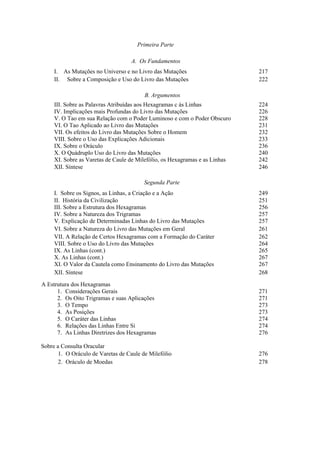 Primeira Parte
A. Os Fundamentos
I. As Mutações no Universo e no Livro das Mutações 217
II. Sobre a Composição e Uso do Livro das Mutações 222
B. Argumentos
III. Sobre as Palavras Atribuídas aos Hexagramas c às Linhas 224
IV. Implicações mais Profundas do Livro das Mutações 226
V. O Tao em sua Relação com o Poder Luminoso e com o Poder Obscuro 228
VI. O Tao Aplicado ao Livro das Mutações 231
VII. Os efeitos do Livro das Mutações Sobre o Homem 232
VIII. Sobre o Uso das Explicações Adicionais 233
IX. Sobre o Oráculo 236
X. O Quádruplo Uso do Livro das Mutações 240
XI. Sobre as Varetas de Caule de Milefólio, os Hexagramas e as Linhas 242
XII. Síntese 246
Segunda Parte
I. Sobre os Signos, as Linhas, a Criação e a Ação 249
II. História da Civilização 251
III. Sobre a Estrutura dos Hexagramas 256
IV. Sobre a Natureza dos Trigramas 257
V. Explicação de Determinadas Linhas do Livro das Mutações 257
VI. Sobre a Natureza do Livro das Mutações em Geral 261
VII. A Relação de Certos Hexagramas com a Formação do Caráter 262
VIII. Sobre o Uso do Livro das Mutações 264
IX. As Linhas (cont.) 265
X. As Linhas (cont.) 267
XI. O Valor da Cautela como Ensinamento do Livro das Mutações 267
XII. Síntese 268
A Estrutura dos Hexagramas
1. Considerações Gerais 271
2. Os Oito Trigramas e suas Aplicações 271
3. O Tempo 273
4. As Posições 273
5. O Caráter das Linhas 274
6. Relações das Linhas Entre Si 274
7. As Linhas Diretrizes dos Hexagramas 276
Sobre a Consulta Oracular
1. O Oráculo de Varetas de Caule de Milefólio 276
2. Oráculo de Moedas 278
 